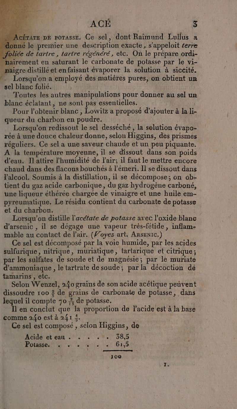 rare DE porasse. Ce sel, dont Raimund Lullus a ané le premier une description exacte, s 'appeloit terre foliée de tartre , tartre régénéré, etc. On le prépare ordi- nairement en saturant le “carbonate de potasse par le vi- _ maigre distillé et en faisant évaporer la solution à siccité. *_ Lorsqu'on a employé des matières pures, on obtient un sel blanc folié. Toutes les autres manipulations pour donner au sel un blanc éclatant, ne sont pas essentielles. Pour Pobtenir blanc , Lowitz a proposé d’ajouter à la li- queur du charbon en poudre. Lorsqu’ on redissout le sel desseche , la solution &amp; Eevapo- rée à une douce chaleur donne, selon Higgins , des prismes réguliers. Ce sel a une saveur chaude et un peu piquante. A. la température moyenne, il sé dissout dans son poids d’eau. Il attire l'humidité de l'air; il faut le mettre encore chaud dans des flacons bouches à l’emeri. Il se dissout dans Valcool. Soumis à la distillation, il se décompose; on ob- tient du gaz acide carbonique, du gaz hydrogène carboné, une liqueur éthérée chargée de vinaigre et une huile em- pyreumatique. Le residu contient du carbonate de potasse et du charbon. | Lorsqu'on distille l’acéfate de STR avec l’oxide blanc d’arsenic , il se dégage une vapeur tres-fetide, inflam- mable au contact de l'ur. (Foyez art. Arsznıc,) | Ce sel est décomposé par la voie humide, par les acides sulfurique, nitrique, muriatique, tartarique et cıtrique; par les sulfates de soude et de magnésie; par le muriate d’ammoniaque , le tartrate de soude; parla decoction dé tamarins , etc. Selon Wenzel, 240 grains de son acide acétique peuvent dissoudre 100 2 de grains de carbonate de potasse, dans lequel il compte 70 7 de potasse. Il en conclut que ‘la proportion de l'acide est à la base comme 2/40 est à 241 LE Ce sel est composé , selon Higgins, de Acide et eau . . . . . 38,5 Potasse. e e ® » e e 61,5 . oi pompe 7 100 he