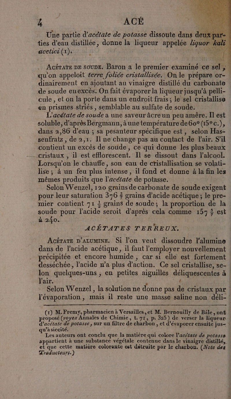 qu ACÈ s k acelici (1): [A Acérate or soupe. Baron a le premier examiné ce sel, | qu’on appeloit erre foliée cristallisée. On le prépare or- dinairement en ajoutant au vinaigre distillé du carbonate de soude en excès. On fait évaporer la liqueur jusqu’à pelli- cule , et on la porte dans un endroit frais ; le sel cristallise en prismes striés , semblable au sulfate de soude. L’acetate de soude a une saveur âcre un peu amère. Il est soluble, d’après Bergmann, à une temperature de60° (15°c.), dans 2,86 d’eau ; sa pesanteur spécifique est, selon Has- senfratz , de 2,1. Il ne change pas au contact de Pair. S'il contient un excès de soude , ce qui donne les plus beaux cristaux , il est efflorescent. Il se dissout dans l'alcool. Lorsqu'on le chauffe, son eau de cristallisation se volati- lise; à un feu plus intense, il fond et donne à la fin les mêmes produits que l’aceiate de potasse. Selon Wenzel, 120 grains de carbonate de soude exigent pour leur saturation 376 © grains d'acide acétique; le pre- mier contient 71 4 grains de soude; la proportion de la soude pour l'acide seroit d’après cela comme 157 5 est à 240. | ACÉTATES TERREUX. AcéraTE D'ALUMINE. Si l’on veut dissoudre l’alumine dans de l'acide acétique, il faut l’employer nouvellement précipitée et encore humide , car si elle est fortement desséchée, l'acide n’a plus d'action. Ce sel cristallise, se- lon quelques-uns ; en petites aiguilles deliquescentes à Pair. Bi 4 { Selon Wenzel , la solution ne donne pas de cristaux par : l'évaporation , mais il reste une masse saline non deli- | (1) M. Fremy, pharmacien à Versailles ,et M. Bernouilly de Bäle, ont proposé (voyez Annales de Chimie, t. 71, p. 325) de verser la liqueur d’acetate de potasse, sur un filtre de charbon , et d’évaporer ensuite jus- qu’àsiccité. al Les auteurs ont conclu que la matière qui colore Pacétate de potasse appartient à une substance végétale contenue dans le vinaigre distillé, et que cette matière colorante est détruite par le charbon. (Note des Traducteurs.) «