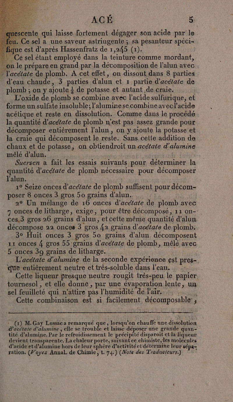 escente qui laisse fortement dégager son acide par le u. Ce sel a une saveur astringente ; sa pesanteur spéci- . fique est d’après Hassenfratz de 1,245 (1). | “\ Ce sel étant employé dans la teinture comme mordant, … on le prépare en grand par la décomposition de l’alun avec ” l'acétate de plomb. A cet effet, on dissout dans 8 parties d’eau chaude, 3 parties d’alun et ı partie d’acétate de plomb ; on y ajoute + de potasse et autant ‚de craie. ‚L’oxide de plomb se combine avec l'acide sulfurique, et forme un sulfate insoluble; l’alumine secombine avecl’acıde acétique et reste en dissolution. Comme dans le procédé la quantité d’acetate de plomb n’est pas assez grande pour décomposer entièrement lalun, on y ajoute la potasse et la craie qui décomposent le reste. Sans, cette addition de chaux et de potasse, on obtiendroit un acéfate d’alumine mêlé d’alun. | | Suersen a fait les essais suivants pour déterminer la quantité d’aceiate de plomb nécessaire pour décomposer Yalun. 1° Seize onces d’acétate de plomb suffisent pour decom- poser 8 onces 3 gros 5o grains d’alun.. . , | 2° Un mélange de 16 onces d’acétate de plomb avec 7 onces de litharge, exige, pour être décomposé, 15 on- ces,3 gros 26 grains d’alun, et cette même quantité d’alun décompose 22 onces 3 gros 42 grains d’acéfate de plomb. 3° Huit onces 3 gros 5o grains d’alun. décomposent 11 onces 4 gros 55 grains d’acetate de plomb, mêlé avec 5 onces 39 grains de litharge. | L’acetate d’alumine de la seconde expérience est pres-. que entièrement neutre et tr&amp;s-soluble dans l’eau. : Cette liqueur presque neutre rougit très-peu le papier tournesol , et elle donne , par une évaporation lente, un sel feuilleté qui n’attire pas l'humidité de l'air. Cette combinaison est si facilement décomposable:; » (1) M. Gay Lussaca remarqué que, lorsqu'on chauffe une dissolution -dacétate d’alumine , elle se trouble et laisse déposer une grande quan- tité d’alumine. Par le refroidissement le précipité disparoît et la liqueur devient transparente. La chaleur porte, suivant ce chimiste,les molécules d’acide et d’alumine hors de leur sphère d’activité et détérmine leur sépa= ration. (/’oyez Annal. de Chimie, t. 74.) (Note des Traducteurs.)