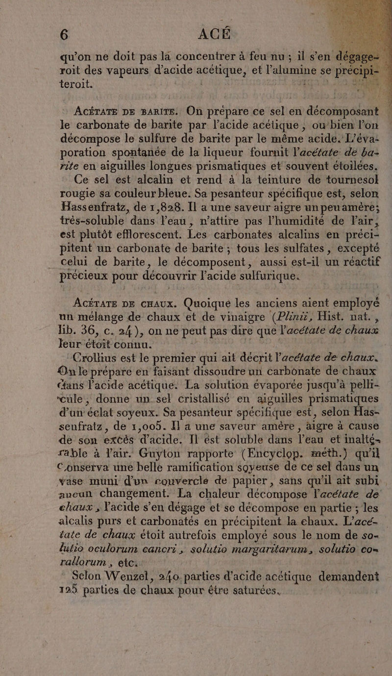qu’on ne doit pas la concentrer à feu nu ; il s’en dégag roit des vapeurs d'acide tee et Valumine se FR teroit. 1 ACÉTATE DE BARITE. On prépare ce sel en TE le carbonate de barıte par l’acide acélique , ou bien l’on décompose le sulfure de barite par le même acide.'L’eva- poration spontanée de la liqueur fournit l’acétate. de ba- rite en aiguilles longues prismatiques et souvent etoilees. Ce sel est alcalin et rend à la teinture de tournesol rougie sa couleur bleue. Sa pesanteur spécifique est, selon Hassenfratz, de 1,828. Il a une saveur aigre un peuamère; tres-soluble dans Veau n’attire pas l’humidité de Fair, est plutôt efflorescent. Les carbonates alcalins en preci- pitent un carbonate de barite ; tous les sulfates , excepté celui de barite, le décomposent, aussi est-1l un réactif piéeions POSE découvrir l'acide sulfurique. Acérare DE CHAUX. Quoique les anciens aient employé un mélange de chaux et de vinaigre (Pline, Hist. nat. lib. 36, c. 24), on ne peut pas dire qu V’'acétate de chaux leur étoit connu. Crollius est le premier qui ait dat l'acétate de chaux. On le prépare en faisant dissoudre un carbonate de chaux ans l’acide acetique. La solution évaporée jusqu'à pelli- ‘cuüle, donne un sel cristallisé en aiguilles prismatiques d’an éelat soyeux. Sa pesanteur spécifique est, selon Has- senfratz, de 1,005. Il a une saveur amère ‚ aigre a cause de son extös Tite Il est soluble dans dan et inalte= rable à Yair. Guyton rapporte (Encyclop. meth.) qu'il Conserva une belle ramification soyeuse de ce sel dans un Yase muni d'un rouverclé de papier, sans qu'il ait subi, aucuñ changement. La chaleur décompose l'acétate de chaux ; Vacide s’en dégage et se décompose en partie ; les alcalis purs et carbonatés en précipitent la ehaux. L'acé- tate de chaux étoit autrefois employé sous le nom de so- lutio oculorum eancri , solutio margaritarum, solutio co= rallorum , etc.‘ Selon Wenzel, 240. parties d’acide acétique demandent 125 parties de chaux pour être saturees,