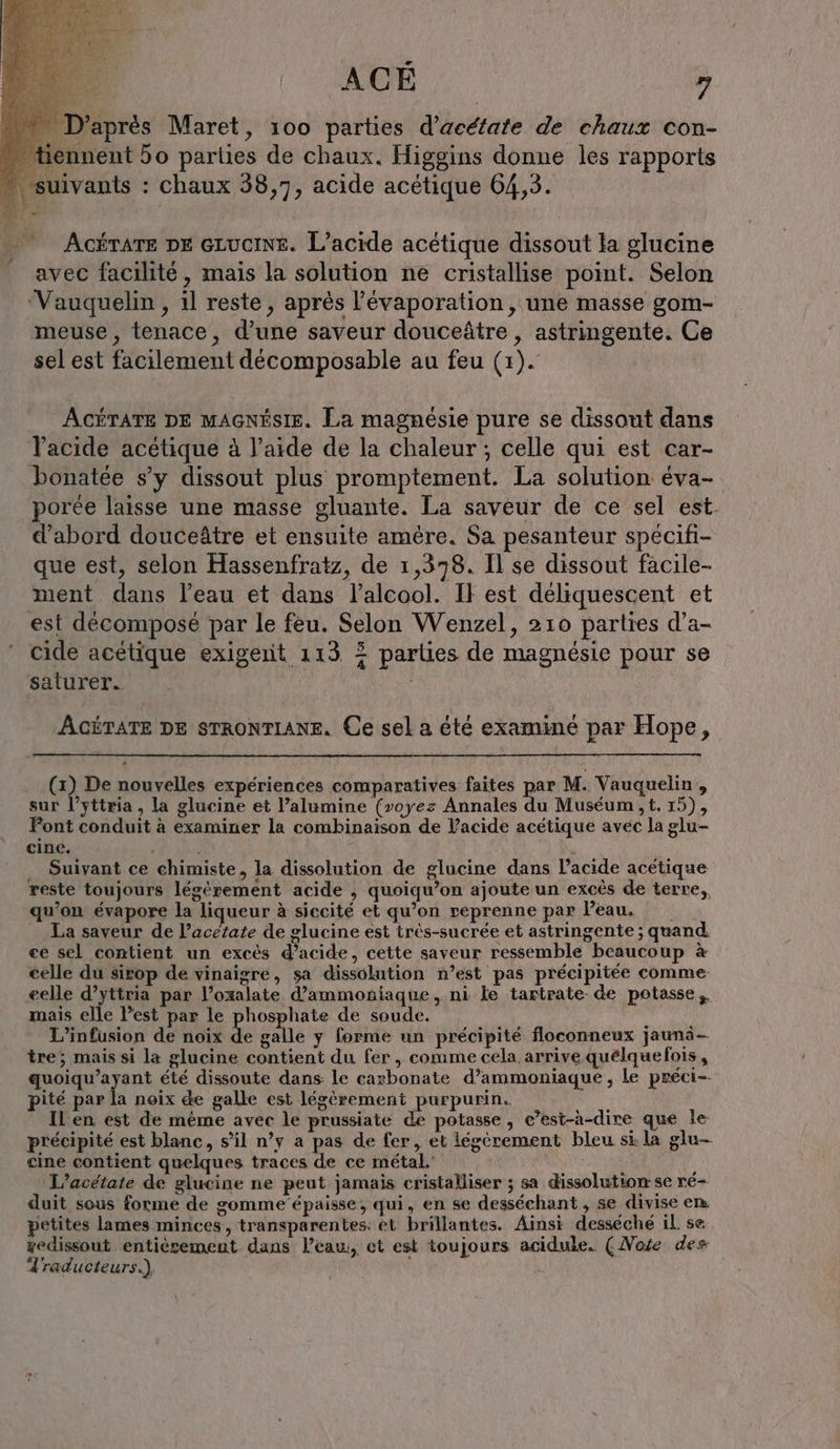 D'après Maret, 100 parties d’acéfate de chaux con- ennent 50 parlies de chaux. Higgins donne les rapports suivants : chaux 38,7, acide acétique 64,3. ACÉTATE DE GLUCINE. L’acide acétique dissout la glucine avec facilité, mais la solution ne cristallise point. Selon ‘Vauquelin , il reste, après l’évaporation, une masse gom- meuse, tenace, d’une saveur douceâtre , astringente. Ce sel est facilement décomposable au feu (1). ACÉTATE DE MAGNÉSIE. La magnésie pure se dissout dans l'acide acetique à l’aide de la chaleur ; celle qui est car- bonatee s’y dissout plus promptement. La solution éva- porée laisse une masse gluante. La saveur de ce sel est. d’abord douceätre et ensuite amère. Sa pesanteur specifi- que est, selon Hassenfratz, de 1,378. Il se dissout facile- ment dans l’eau et dans l’alcool. IF est déliquescent et est decompose par le feu. Selon Wenzel, 210 parties d’a- cide acétique exigent 113 2 parties de magnésie pour se saturer. ACÉTATE DE STRONTIANE. Ce sel a été examiné par Hope, (1) De nouvelles expériences comparatives faites par M. Vauquelin , sur l’yttria , la glucine et l’alumine (voyez Annales du Muséum, t. 15), Font conduit à examiner la combinaison de Vacide acétique avec la glu- cine. i Suivant ce chimiste, la dissolution de glucine dans l’acide acétique reste toujours legerement acide , quoiqu’on ajoute un excès de terre,, qu’on évapore la liqueur à siccité et qu’on reprenne par Peau. La saveur de l’acétate de glucine est trés-sucrée et astringente ; quand. ee sel contient un excès d’acide, cette saveur ressemble beaucoup à celle du sirop de vinaigre, sa dissolution n’est pas précipitée comme eelle d’yttria par l’oxalate d’ammoniaque, ni le tartrate de potasse mais elle Pest par le phosphate de soude. L’infusion de noix de galle y forme un précipité floconneux jauni- tre; mais si la glucine contient du fer , comme cela arrive quelquefois, quoiqu’ayant été dissoute dans: le carbonate d’ammoniaque , le preci-- pité par la noix de galle est légèrement purpurin. IL en est de même avec le prussiate de potasse, c’est-à-dire que le précipité est blanc, s’il n’y a pas de fer, et légèrement bleu st la glu- cine contient quelques traces de ce métal.’ | } L’acetate de glucine ne peut jamais cristalliser ; sa dissolution se re- duit sous forme de gomme’épaisse, qui, en se desséchant , se divise em. petites lames minces, transparentes: et brillantes. Ainsi desseche il. se zedissout entièrement dans l’eau, et est toujours acidule. (Note des Traducteurs.)