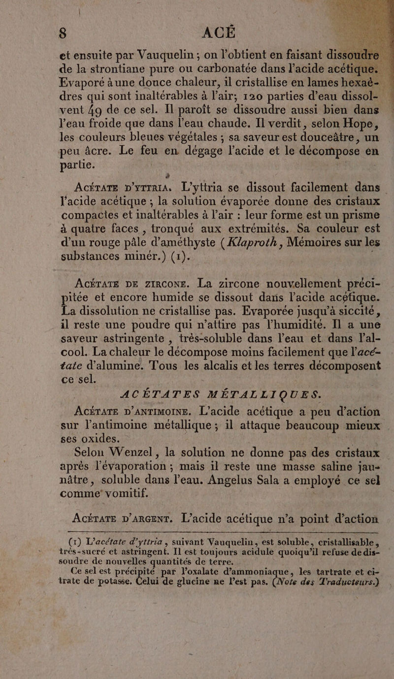et ensuite par Vauquelin ; on l obtient en faisant dissoudre Evaporé ä une douce chaleur, ıl cristallise en lames hexaë- dres qui sont inaltérables à l'air: 120 parties d’eau dissol- vent 49 de ce sel. Il paroît se dissoudre aussi bien dans l’eau froide que dans l’eau chaude. Il verdit, selon Hope, les couleurs bleues végétales ; sa saveur est douceätre, un peu äcre. Le feu en dégage lacide et le décompose en partie. l'acide acetique ; la solution évaporée donne des cristaux compactes et inaltérables à l'air : leur forme est un prisme à quatre faces , tronqué aux extrémités. Sa couleur est d’un rouge pâle d’amethyste (Klaproth, Mémoires sur les substances minér.) (1). ACÉTATE DE ZIRCONE. La zircone nouvellement preci- pitée et encore humide se dissout dans l'acide acétique. La dissolution ne cristallise pas. Evaporee jusqu’à siccité, il reste une poudre qui n’attire pas l'humidité. Il a une saveur astringente , tres-soluble dans l’eau et dans lal- cool. La chaleur le décompose moins facilement que l’ace- tale d’alumine. Tous les alcalis et les terres décomposent ce sel. ACÉTATES MÉTALLIQUES. ses oxides. Selon Wenzel, la solution ne donne pas des cristaux nâtre, soluble dans l’eau. Angelus Sala a employé: ce sel comme vomitif. ACÉTATE D'ARGENT. L’acide acétique n’a point d'action (1) Deco d’yttria , suivant Vauquelin, est soluble, cristallisable , irés-sucré et astringent. Il est toujours acidule quoiqu'il refuse de dis- soudre de nouvelles « quantités de terre. Ce sel est précipité par l’oxalate d’ammoniaque, les tartrate et ci- - trate de potasse, Celui de glucine ne Pest pas. (Note des Traducteurs.)