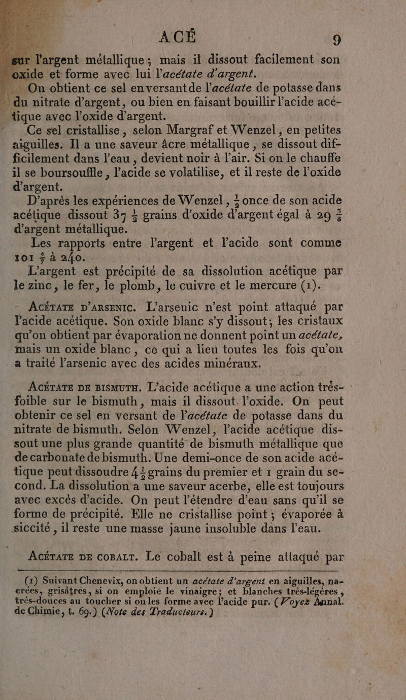 ide et forme avec lui l’acéfate d'argent. + On obtient ce sel en versantde l’aceiate de potasse dans “ du nitrate d'argent, ou bien en faisant bouillir l'acide acé- tique avec l’oxide d'argent. 3 Ce sel cristallise, selon Margraf et Wenzel, en petites aiguilles. Il a une saveur äcre métallique , se dissout dif- ficilement dans l’eau , devient noir à l'air. Si on le chauffe il se boursouflle , l'acide se volatilise, et il reste de l’oxide d'argent. Ä D’apres les expériences de Wenzel , + once de son acide acétique dissout 37 À grains d’oxide d’argent egal à 29 3 d’argent metallique. Les rapports entre largent et l’acide sont comme 101 + à 240. L'argent est précipité de sa dissolution acetique par le zinc, le fer, le plomb, le cuivre et le mercure (1). Ackrare v’arsenic. L’arsenic n’est point attaqué par Tacide acétique. Son oxide blanc s’y dissout; les cristaux qu’on obtient par évaporation ne donnent point un acéfate, mais un oxide blanc, ce qui a lieu toutes les fois qu'on a traité l’arsenic avec des acides minéraux. } . AcéTATE DE BısmurH. L’acide acétique a une action trés- foible sur le bismuth, mais il dissout. !’oxide. On peut obtenir ce sel en versant de l’aceiate de potasse dans du nitrate de bismuth. Selon Wenzel, l'acide acetique dis- sout une plus grande quantité de bismuth métallique que de carbonate de bismuth. Une demi-once de son acide acé- tique peut dissoudre 4 grains du premier et 1 grain du se- cond. La dissolution a une saveur acerbe, elle est toujours avec excès d'acide, On peut l’étendre d’eau sans qu'il se forme de précipité. Elle ne cristallise point ; évaporée à siccite , il reste une masse jaune insoluble dans l’eau. ACÉTATE DE COBALT. Le cobalt est à peine attaqué par (1) Suivant Chenevix, on obtient un acetate d’argent en aiguilles, na- crées, grisätres, si on emploie le vinaigre; et blanches tres-legeres , très-douces au toucher si on les forme avec l’acide pur. (Foye2 Annal. de Chimie, t. 69.) (Note des Traducteurs. )