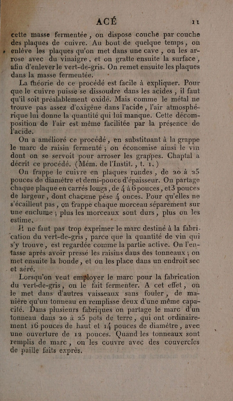 1 Hs “ des plaques de cuivre. Au bout de quelque temps, on + enlève les plaques qu’on met dans une cave , on les ar- … rose avec du vinaigre, et on gratte ensuite la surface , afin d'enlever le vert-de-gris. On remet ensuite les plaques dans la masse fermentée. : La théorie de ce procédé est facile à expliquer. Pour que le cuivre puisse se dissoudre dans les acides , il faut qu'il soit préalablement oxidé. Mais comme le métal ne trouve pas assez d’oxigene dans lacide , l'air atmosphé- rique lui donne la quantité qui lui manque. Cette décom- position de Vair est même facilitée par la présence de l'acide. | On a amélioré ce procédé , en substituant à la grappe le marc de raisin fermenté ; on économise ainsi le vin dont on se servoit pour arroser les grappes. Chaptal a décrit ce procédé. (Mem. de l’Instit. , t. 1.) On frappe le cuivre en plaques rondes, de 20 à 25 pouces de diamètre et demi-pouce d'épaisseur. On partage chaque plaque en carrés longs , de 4 à 6 pouces, et3 pouces de largeur, dont chacune pese 4 onces. Pour qu’elles ne s’ecaillent pas, on frappe chaque morceau séparément sur une enclume ; plus les morceaux sont durs, plus on les estime. #: en; | Si ne faut pas trop exprimer le marc destiné à la fabri. cation du vert-de-gris , parce que la quantité de vin qui s'y trouve, est regardée comme la partie active. On l’en- tasse après avoir presse les raisins dans des tonneaux ; on met ensuite la bonde , et on les place dans un endroit sec . el'aere: | Lorsqu'on veut employer le marc pour la fabrication du vert-de-gris, on le fait fermenter. A cet effet, on le met dans d’autres vaisseaux sans fouler, de ma- niere qu'un tonneau en remplisse deux d’une même capa- cite. Dans plusieurs fabriques on partage le marc d’un tonneau dans 20 à 25 pots de terre, qui ont ordinaire- ment 16 pouces de haut et 14 pouces de diamètre , avec une ouverture de 12 pouces. Quand les tonneaux sont remplis de marc, on les couvre avec des couvercles de paille faits exprès. /