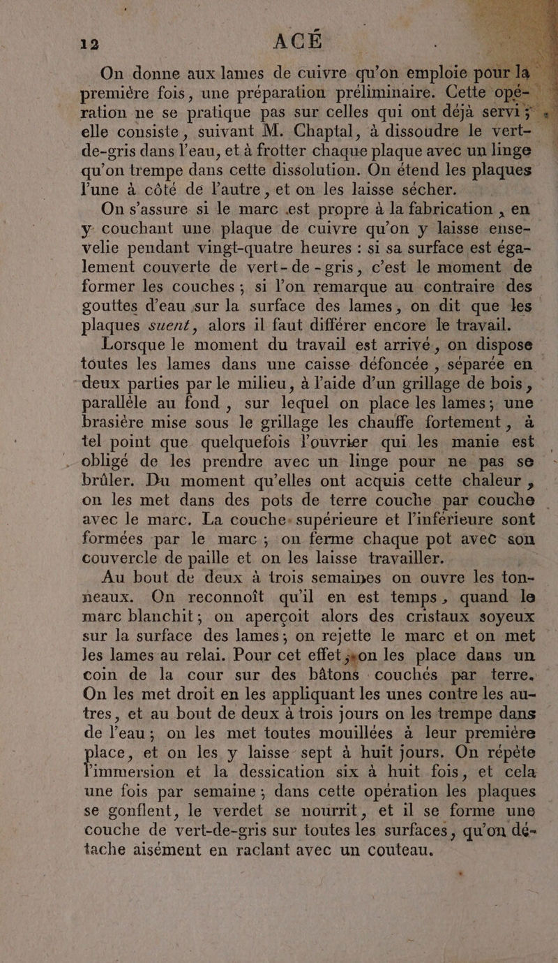 On donne aux lames de cuivre qu’on emploie pour | première fois, une préparation préliminaire. Cette op ration ne se pratique pas sur celles qui ont déjà servi elle consiste, suivant M. Chaptal, à dissoudre le vert- de-gris dans l’eau, et à frotter chaque plaque avec un linge qu’on trempe dans cette dissolution. On étend les plaques l'une à côté de l’autre , et on les laisse sécher. On s'assure si le marc «st propre à la fabrication , en y couchant une plaque de cuivre qu’on y laisse ense- velie pendant vingt-quatre heures : si sa surface est éga- lement couverte de vert-de-gris, c’est le moment de former les couches ; si l’on remarque au contraire des gouttes d’eau ‚sur la surface des lames, on dit que les plaques suent, alors il faut différer encore le travail. Lorsque le moment du travail est arrivé, on dispose toutes les lames dans une caisse défoncée , séparée en deux parties par le milieu, à l’aide d’un grillage de bois, parallèle au fond , sur lequel on place les lames; une brasiére mise sous le grillage les chauffe fortement, à tel point que quelquefois ouvrier qui les manie est obligé de les prendre avec un linge pour ne pas se - brûler. Du moment qu'elles ont acquis cette chaleur , on les met dans des pots de terre couche par couche avec le marc. La couche: supérieure et l’inférieure sont formées par le marc ; on ferme chaque pot avec son couvercle de paille et on les laisse travailler. ; Au bout de deux à trois semaines on ouvre les ton- neaux. On reconnoît qu'il en est temps, quand le marc blanchit; on aperçoit alors des cristaux soyeux sur la surface des lames; on rejette le marc et on met Jes lames au relai. Pour cet effet ;xon les place dans un coin de la cour sur des bâtons couchés par terre. On les met droit en les appliquant les unes contre les au- tres, et au bout de deux à trois jours on les trempe dans de l'eau : ; on les met toutes mouillées à leur premiére pere et on les y laisse-sept à huit jours. On répète immersion et la dessication six à huit fois, et cela une fois par semaine ; dans cette opération les plaques se gonflent, le verdet se nourrit, et il se forme une couche de vert-de- -gris sur toutes les surfaces, qu’on dé- tache aisément en raclant avec un couteau.