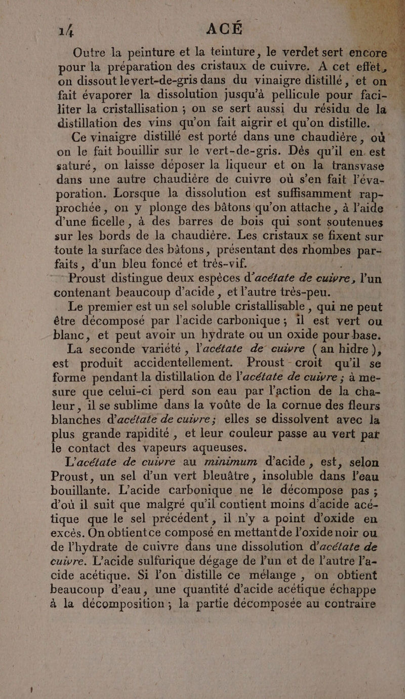 ex RÉ SIA 14 | | ACÉ Outre la peinture et la teinture, le verdet sert enc: pour la préparation des cristaux de cuivre. A cet effet on dissout levert-de-gris dans du vinaigre distille, et on fait évaporer la dissolution jusqu’à pellicule pour faci- | liter la cristallisation ; on se sert aussi du résidu de la . distillation des vins qu'on fait aigrir et qu’on distille. - Ce vinaigre distillé est porté dans une chaudiere, où on le fait bouillir sur le vert-de-gris. Dès qu'il en. est saturé, on laisse déposer la liqueur et on la transvase dans une autre chaudière de cuivre où s’en fait l’éva- poration. Lorsque la dissolution est suffisamment rap- prochée, on y plonge des bâtons qu’on attache , à l’aide d’une ficelle, à des barres de bois qui sont soutenues sur les bords de la chaudière. Les cristaux se fixent sur toute la surface des bâtons, présentant des rhombes par- faits, d’un bleu foncé et tres-vif. Proust distingue deux espèces d’acéfate de cuivre, l’un contenant beaucoup d’acide , et l’autre très-peu. Le premier est un sel soluble cristallisable , qui ne peut être décomposé par l'acide carbonique; ıl est vert ou blanc, et peut avoir un hydrate ou un oxide pour base. La seconde variété , l’acétate de cuivre ( an hidre}, est produit accidentellement. Proust -croit quil se forme pendant la distillation de l’acéfate de cuivre ; à me- sure que celui-ci perd son eau par l’action de la cha- leur , ilse sublime dans la voûte de la cornue des fleurs blanches d’aceiate de cuivre; elles se dissolvent avec la plus grande rapidité , et leur couleur passe au vert pat le contact des vapeurs aqueuses. | L’acetate de cuivre au minimum d'acide , est, selon Proust, un sel d’un vert bleuâtre , insoluble dans l’eau bouillante, L’acide carbonique ne le décompose pas ; d’où il suit que malgre qu’il contient moins d'acide acé- tique que le sel précédent , il n’y a point d’oxide en excés. On obtientce composé en mettantde l’oxide noir ou de l’hydrate de cuivre dans une dissolution d’aceiate de cuivre. L’acide sulfurique dégage de l’un et de l’autre l’a- cide acetique. Si l’on distille ce mélange , on obtient beaucoup d’eau, une quantité d'acide acetique échappe à la décomposition; la partie décomposée au contraire