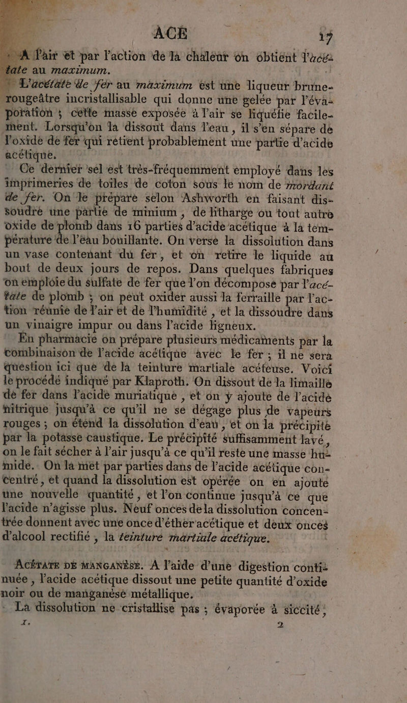 +4 ri. Er Dar? ACER RER 17 A Pair et par l’action dé la chaleur on obtient l'acei ate au maximum. — L'acétate de fer au maximum est une liqueur brune- -rougeâtre incristallisable qui donne une gelée par l’éva- poration ; cette masse exposée à l'air se liquéfie facile- ment. Lorsqu'on la dissout dans l'eau , il s’en sépare de loxide de fer qui retient probablement une partie d’acide acetique. | Ce dernier sel est trés-fréquemment employé dans les imprimeries de toïles de coton sous le nom de mordant de fer. On le prépare selon Ashworth en faisant dis- soudre une partie de minium , dé litharge ou tout autre oxide de plomb dans 16 parties d’acide acelique à la tem- pérature de l’eau bouillante. On verse la dissolution dans un vase contenant du fer, et on retire le liquide au bout de deux jours de repos. Dans quelques fabriques onemploie du sulfate de fer que l'on décompose par l’ace- tate de plomb ; on peut oxider aussi la ferraille par Vac- tion réunie de l'air et de ’humidite , et la dissoudre dans un vinaigre impur ou dans l'acide Hgneux. En pharmacie on prépare plusieurs médicaments par la Combinaison de l'acide acélique avec le fer; il ne sera question ici que de la teinture martiale acéteuse. Voici le procédé indiqué par Klaproth. On dissout de la limaillé de fer dans l'acide muriatique , et on y ajoute de Yacıde hitrique jusqu'à ce qu'il ne se dégage plus de vapeurs rouges ; on éténd la dissolution d’eau , et on la précipite par la potasse caustique. Le précipité suffisamment lave, on le fait sécher à l'air jusqu’à ce qu’il reste une masse hu imide.. On la met par parties dans de l'acide acétique con- centré, et quand la dissolution est opérée on en ajoute une nouvelle quantité , et l’on continue jusqu'a ce que l'acide n’agisse plus. Neuf onces dela dissolution concen- tree donnent avec une once d’éthér'acétique et deux oncés | d'alcool rectifie ; la Zeinture martiale acétique. ACÉTATE DE MANGANBSE. À l’aide d’une digestion conti: nuce , l'acide acétique dissout une petite quantité d’oxide noir ou de manganese métallique. * La dissolution ne cristallise pas ; évaporée à siccite, Z. 2