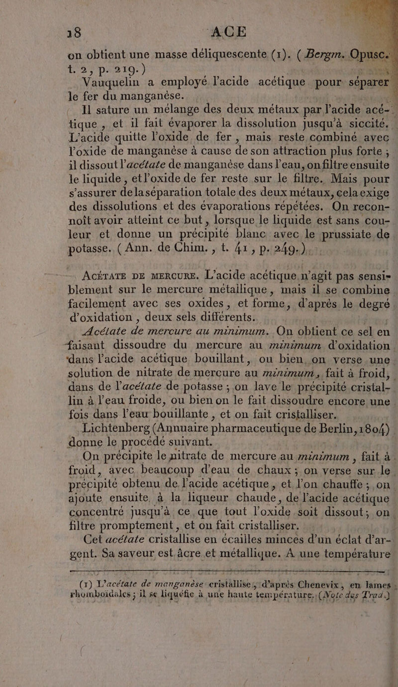 on obtient une masse Suede (1). (Berg. Opus 1.2, 9.0210.) sm | Vauquelin a employé. l'acide acétique poux séparer le fer du manganèse. * ‘ U sature un mélange des deux métaux par V acide acé= tique , et il fait évaporer la dissolution 1 jusqu’à siccité. L’acide quitte l’oxide de fer , mais reste combiné avec Voxide de manganèse à cause de son attraction plus forte ; il dissout l’acétate de manganése dans l’eau, onfiltre ensuite le liquide , etl’oxide de fer reste sur le filtre. Mais pour s'assurer delaséparation totale des deux métaux, celaexige des dissolutions et des évaporations répétées. On recon- noît avoir atteint ce but, lorsque le liquide est sans cou- leur et donne un précipité blanc avec le BE de potasse.. ( Ann. de Chim. , t. 41, p. 249.) AGÉTATE DE MERCURE. L’acide acétique n’agit pas sensi- blement sur le mercure métailique, mais il. se combine. facilement avec ses oxides, et forme, d’après le degré d’oxidation , deux sels différents. Acelate PAR ns On obtient ce sel en faisant dissoudre du mercure au minimum d’oxidation. ‘dans l'acide acétique bouillant, ou bien, on verse une. solution de nitrate de mercure un minımum,,fait à froid, | dans de l’acé/ate de potasse ; on lave le précipité cristal- lin à l’eau froide, ou bien on le fait dissoudre encore une fois dans l’eau bouillante , et on fait cristalliser. . Lichtenberg (Annuaire pharmaceutique de PBEND: 1804) . donne le procédé suivant. | On précipite le nitrate de mercure au minimum , fait à. froid, avec beaucoup d’eau de chaux ; on verse | sur le. précipité obtenu de l'acide acétique , et Fi chauffe ; on. ajoute ensuite, à la liqueur chaude , de l’acide acétique concentré jusqu’à ce que tout l'oxide soit dissout; on. filtre promptement , et on fait cristalliser. Cet acétate cristallise en écailles minces d’un éclat d’ar- gent. Sa saveur est âcre et métallique. À une sn (x) Tecétite de manganèse cristhllise AY LS à après Chenevix, en rd » rhomboidales ; il se liquéfie à une haute température, (More des Trad.)