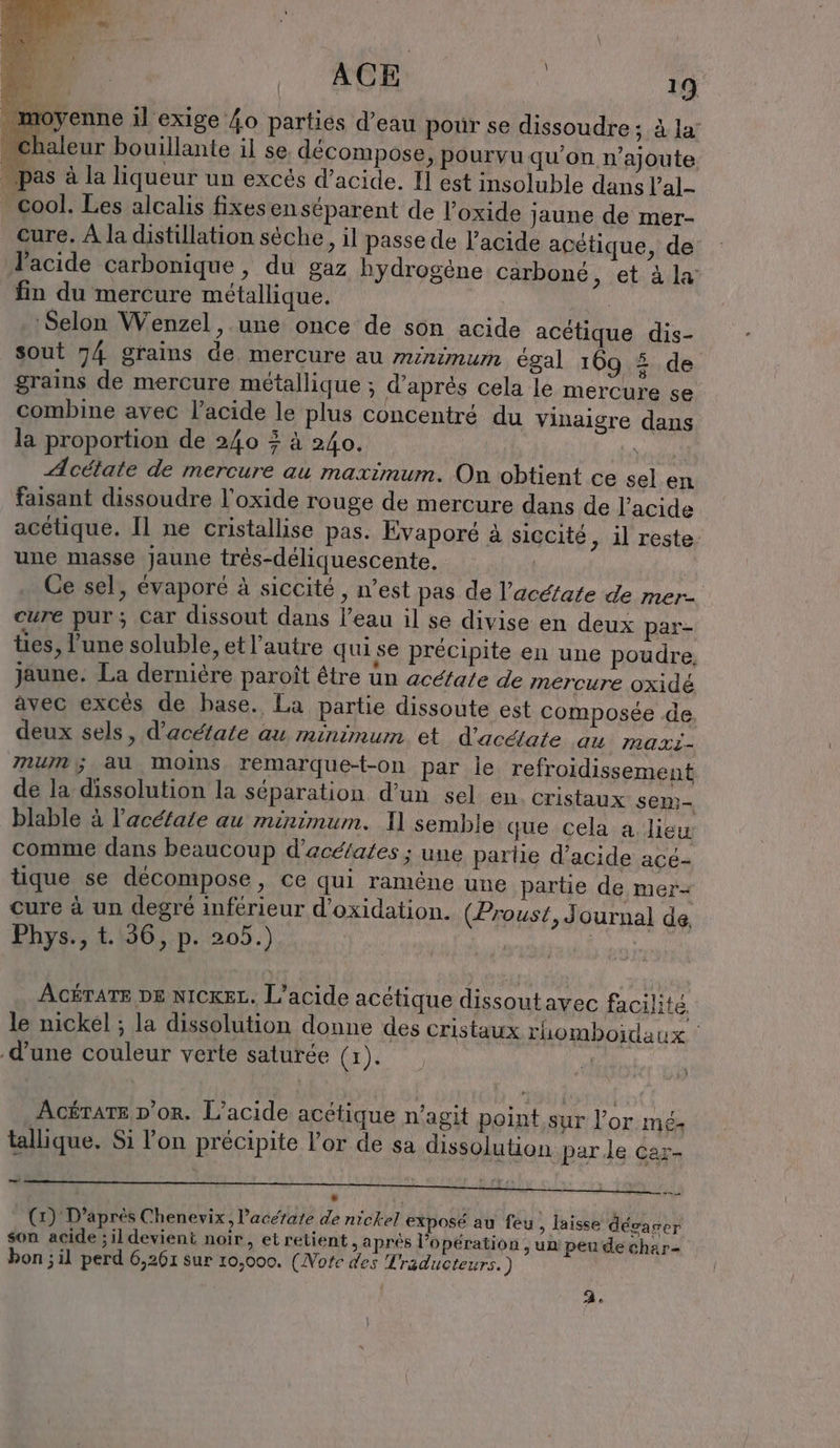 toyenne il exige 4o parties d’eau pour se dissoudre; à la’ aleur bouillante il se décompose, pourvu qu'on n’ajoute ‚pas à la liqueur un excés d'acide. I] est insoluble dans l’al- cool. Les alcalis fixesen séparent de l’oxide jaune de mer- cure. À la distillation sèche, il passe de l'acide acétique, de l'acide carbonique, du gaz hydrogène carbone, et à la fin du mercure métallique. | Selon Wenzel , une once de son acide acétique dis- sout 74 grains de mercure au minimum égal 169 5 de grains de mercure métallique ; d'aprés cela le mercure se combine avec l'acide le plus concentré du vinaigre dans la proportion de 240 + à 240. | Acétate de mercure au maximum. On obtient ce sel en faisant dissoudre l’oxide rouge de mercure dans de l'acide acétique. Il ne cristallise pas. Evaporé à siccité, il reste: une masse Jaune trés-déliquescente. | Ce sel, évaporé à siccite , n’est pas de l’acéfate de mer. cure pur; Car dissout dans l’eau il se divise en deux par- ties, l’une soluble, et l’autre qui se précipite en une poudre, jaune. La dernière paroit être un acetate de mercure oxidé avec excés de base. La partie dissoute est composée de deux sels, d’acetate au minimum et d’acétate au maxi- mum,; au moins remarque-t-on par le refroidissement de la dissolution la séparation d’un sel en cristaux sem- blable à l’acéfate au minimum. 1] semble que cela a. lieu comme dans beaucoup d'acéfates ; une partie d’acide acé- tique se décompose, ce qui ramëne une partie de mer- cure à un degré inférieur d’oxidation. (Proust, Journal de Phys; 1136, p.205.) ACÉTATE DE NICKEL. L’acide acétique dissoutavec facilité le nickel ; la dissolution donne des cristaux rhomboidaux ' d’une couleur verte saturée (x). | AGÉTATE D'or. L’acide acétique n’agit point sur or mé- tallique. Si l'on précipite l’or de sa dissolution parle car- A TT a 0 De mie ML SL LD Jon ins. (x) D’après Chenevix, Pacetate de nickel exposé au feu, laisse dévacer son acide ; il devient noir, et retient „apres l’opération , un peu de char- bon ; il perd 6,261 sur 10,000. (Note des Traducteurs.) à.