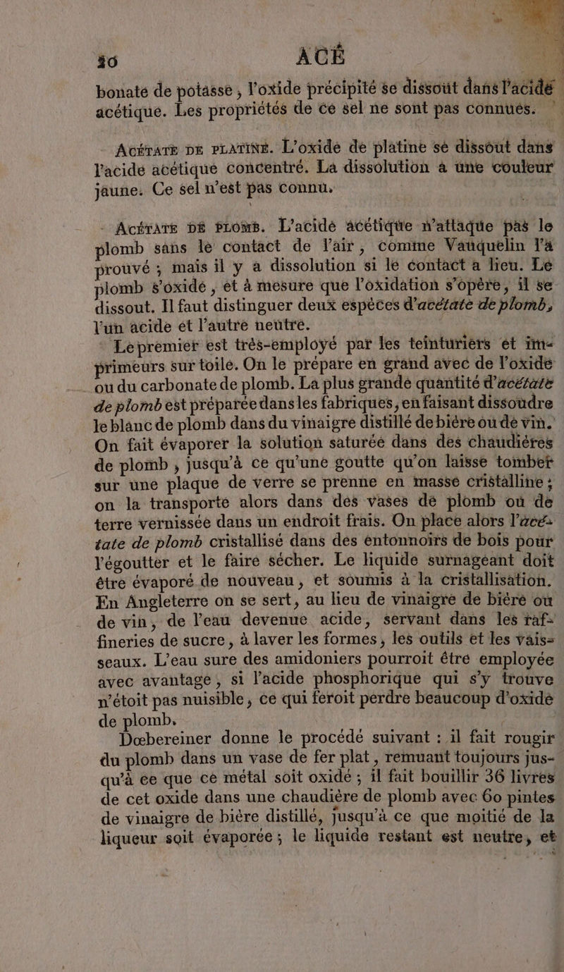 bonate de potässe , l'oxide précipité se dissout dans l'acidé acétique. Les propriétés de ce sel ne sont pas connues. Acérarë pe prarine. L’oxide de platine se dissout dans l'acide acétique concentré. La dissolution a une couleur jaune. Ce sel n’est pas Connu. | - Acérare DE Proms. L'acidé acétiqüe n’attaque pas le plomb sans le contact de l'air, comme Vanquelin Ta prouvé ; mais il y a dissolution si le contact a lieu. Le plomb soxidé , et à mesure que l’'oxidation s'opère, il se dissout. Il faut distinguer deux espèces d’aretate de plomb, l'un acide et l’autre neutre. | * Lepremier est trés-employé par les teinturiers et im- primeurs sur toile. On le prepare en grand avec de l’oxide ou du carbonate de plomb. La plus grande quantité d’ae&amp;ate de plomb est preparee dansles fabriques, en faisant dissoudre le blanc de plomb dans du vinaigre distillé de biére ou dé vin. On fait évaporer la solution saturée dans des chaudieres de plomb ; jusqu'à ce qu'une goutte qu’on laisse tomber sur une plaque de verre se prenne en masse cristalline ; on la transporté alors dans des vases dé plomb ou de terre vernissee dans un endroit frais. On place alors l’aee- tate de plomb cristallisé dans des entomnoirs de bois pour Vegoutter et le faire sécher. Le liquide surnageant doit être évaporé de nouveau, et soumis à la cristallisation. En Angleterre on se sert, au lieu de vinaigre de biere ou de vin, de l'eau devenue acide, servant dans les raf- fineries de sucre, à laver les formes, les outils et les vais= seaux. L'eau sure des amidoniers pourroit êtré employée avec avantage, si l'acide phosphorique qui s’y trouve n’etoit pas nuisible, ce qui feroit perdre beaucoup d’oxide de plomb. Doœbereiner donne le procédé suivant : il fait rougir du plomb dans un vase de fer plat, remuant toujours jus- qu’à ce que ce métal soit oxide ; il fait bouillir 36 livres de cet oxide dans une chaudière de plomb avec 60 pintes de vinaigre de bière distille, jusqu’à ce que moitié de la liqueur soit évaporée; le liquide restant est neutre, et