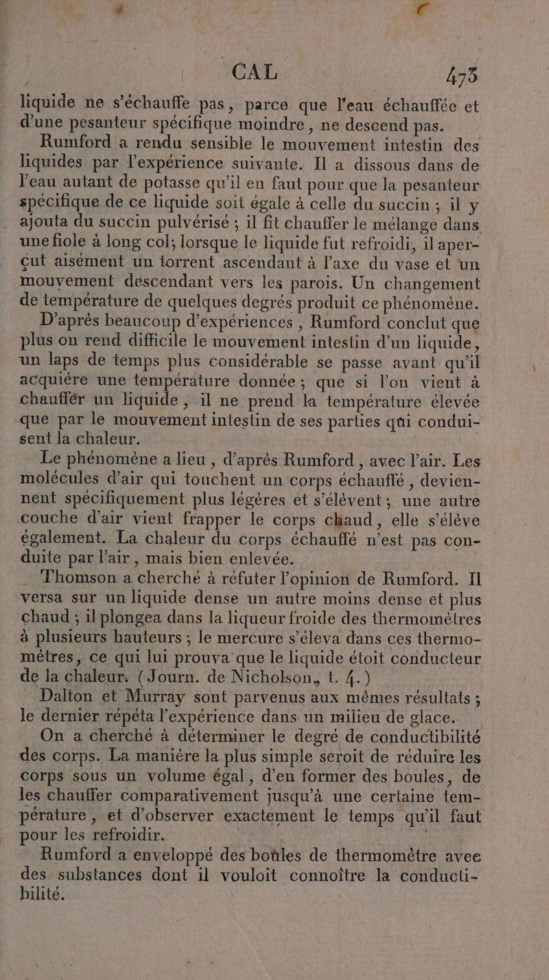CAL 475 liquide ne s’echauffe pas, parce que l'eau échauffée et d'une pesanteur spécifique moindre , ne descend pas. Rumford a rendu sensible le mouvement intestin des liquides par l’experience suivante. Il a dissous dans de l’eau autant de potasse qu'il en faut pour que la pesanteur spécifique de ce liquide soit égale à celle du succin ; il y ajouta du succin pulverise ; il fit chauffer le mélange dans une fiole à long col; lorsque le liquide fut refroidi, il aper- cut aisément un torrent ascendant à l’axe du vase et un mouvement descendant vers les parois. Un changement de température de quelques degrés produit ce phénomène. D’après beaucoup d'expériences , Rumford conclut que plus on rend difficile le mouvement intestin d'un liquide, un laps de temps plus considérable se passe avant qu'il acquiere une nn donnée; que si l’on vient à chauffer un liquide, il ne prend la température élevée que par le mouvement intestin de ses parties qui condui- sent la chaleur. | Le phénomène a lieu , d’après Rumford , avec l'air. Les molécules d'air qui touchent un corps echaufle , devien- nent spécifiquement plus légères et s’élévent; une autre couche d'air vient frapper le corps chaud, elle s'élève également. La chaleur du corps échauffé n’est pas con- duite par l'air, mais bien enlevée. Thomson a cherché à réfuter l'opinion de Rumford. Il versa sur un liquide dense un autre moins dense et plus chaud ; il plongea dans la liqueur froide des thermomelres à plusieurs hauteurs ; le mercure s’eleva dans ces thermo- mètres, ce qui lui prouva que le liquide étoit conducteur de la chaleur. (Journ. de Nicholson, t. 4.) Dalton et Murray sont parvenus aux mêmes résultats ; le dernier repeta l'expérience dans un milieu de glace. On a cherché à determiner le degré de conductibilité des corps. La manière la plus simple seroit de réduire les corps sous un volume égal, d’en former des boules, de les chauffer comparativement jusqu’à une certaine tem- pérature, et d'observer exactement le temps qu'il faut pour les refroidir. | : Rumford a enveloppé des botles de thermomètre avee des. substances dont il vouloit connoître la conducti- bilite.