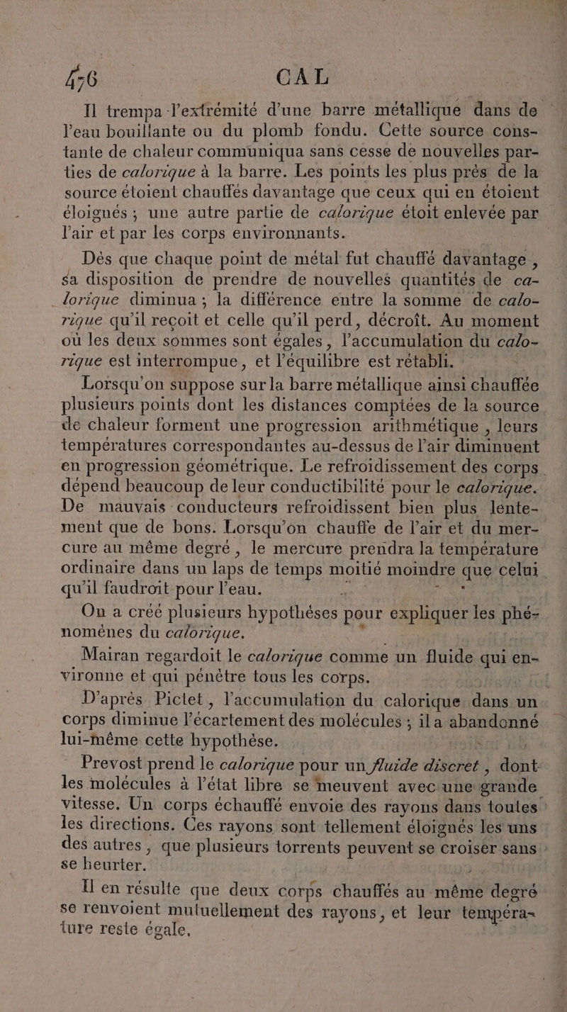kan CAL Il trempa Jextrémité d'une barre métallique dans de Veau bouillante ou du plomb fondu. Cette source cons- tante de chaleur communiqua sans Cesse de nouvelles par- ties de calorique à la barre. Les points les plus près de la source éloient chauffes davantage que ceux qui en étoient Te et par les corps environnants. Des que chaque point de métal fut chauffé davantage , sa disposition de prendre de nouvelles quantités de ca- lorique diminua ; la différence entre la somme de calo- rique qu'il reçoit et celle qu'il perd, decroit. Au moment où les deux sommes sont égales, l'accumulation du calo- rique est interrompue , et l'équilibre est rétabli. Lorsqu'on suppose sur la barre métallique ainsi chauffée plusieurs points dont les distances compiees de la source de chaleur forment une progression arithmétique , leurs températures correspondantes au-dessus de l'air diminuent dépend beaucoup de leur conductibilite pour le calorique. De mauvais conducteurs refroidissent bien plus lente- ment que de bons. Lorsqu'on chauffe de l’air et du mer- cure au même degré, le mercure prendra la température ordinaire dans un laps de temps moitié moindre aug celui qu'il faudroit pour l’eau. ? Ou a créé plusieurs FRA MR er pour expliquer les phéz nomenes du caorique. Mairan regardoit le calorique comme un fluide qui en- vironne et qui pénètre tous les corps. corps diminue l’'écartement des molécules ; ila abandonné lui-même cette hypothèse. : Prevost prend le calorique pour un fluide discrés mnt les molécules à l’état libre se meuvent avec une grande r les directions. Ces rayons sont tellement éloignés les uns se heurter. ll en résulte que deux corps chauffés au même degré se renvoient mutuellement des rayons, et leur tempera- ture reste égale.