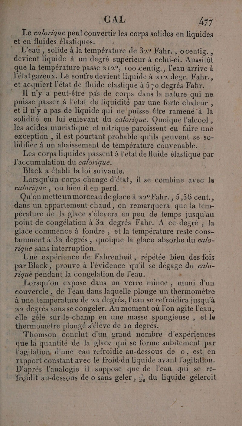 Le calorique peut convertir les corps solides en liquides et en fluides élastiques. L'eau , solide à la température de 32° Fahr. , ocentig., devient liquide à un degré supérieur à celui-ci. Aussitôt que la température passe 212°, 100 centig., l’eau arrive à l’état gazeux. Le soufre devient liquide à 212 degr. Fahr., ‚et acquiert l’état de fluide élastique à 570 degrés Fahr. Il n'y a peut-être pas de corps dans la nature qui ne puisse passer à l’état de liquidité par une forte chaleur , et il n’y a pas de liquide qui ne puisse être ramené'à la solidité en lui enlevant du calorique. Quoique l'alcool , les acides muriatique et nitrique paroissent en faire une exception ‚il est pourtant probable qu'ils peuvent se so- lidifier à un abaissemeut de température convenable. Les corps liquides passent à l’état de fluide élastique par l'accumulation du calorique. Black a établi la loi suivante. Lorsqu'un corps change d'état, il se combine avec le calorique , ou bien il en perd. : | Qu'on mette un morceau de glace à 22°Fahr. , 5,56 cent., . -dans un appartement chaud, on remarquera que la tem- pérature de la glace s’elevera en peu de temps jusqu’au point de congélation à 32 degrés Fahr. A ce degré , la glace commence à fondre , et la température reste cons- tamment à 32 degrés , quoique la glace absorbe du calo- rique sans interruption. Une experience de Fahrenheit, répétée bien des fois par Black, prouve à l!’evidence qu'il se dégage du calo- rique pendant la congélation de l’eau. . Lorsqu’on expose dans un verre mince, muni d’un couvercle, de l'eau dans laquelle plonge un thermomètre à une température de 22 degrés, l’eau se refroidira jusqu'à 22 degrés sans se congeler. Au moment où l’on agite l’eau, elle géle sur-le-champ en une masse spongieuse , et le thermomètre plongé s’eleve de 10 degrés. | Thomson conclut d’un grand nombre d'expériences que la quantité de la glace qui se forme subitement par l'agitation d'une eau refroidie au-dessous de o, est en rapport constant avec le froid-du Liquide avant l'agitation. D’après l’analogie il suppose que de l'eau qui se re- froidit au-dessous de o sans geler, 2 du liquide géleroit