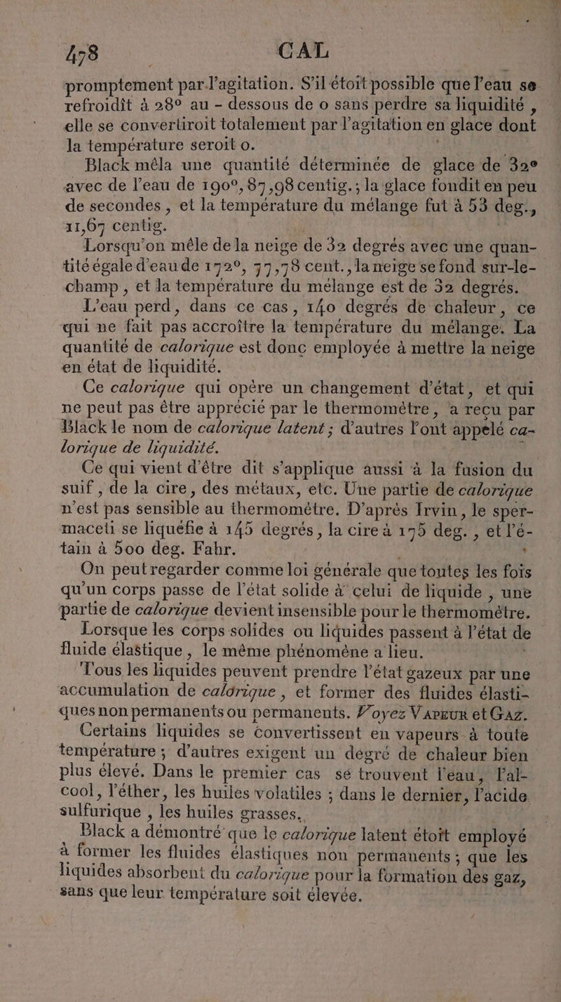 promptement par l'agitation. S’ilétoit possible que l'eau se- refroidit à 28° au - dessous de o sans perdre sa liquidité , elle se converliroit totalement par l'agitation en glace dont la temperature seroit o. CARE RER Black mêla une quantité determinee de glace de 32° avec de l’eau de 190°,87,98 centig.; la glace fondit en peu de secondes , et la température du mélange fut à 53 deg, 11,67 centig. | | Lorsqu’on mêle de la neige de 32 degrés avec une quan- tité égale d’eaude 172°, 77,78 cent. ,laneige se fond sur-le- champ , et la temperature du mélange est de 32 degrés. L’eau perd, dans ce cas, 140 degrés de chaleur, ce qui ne fait pas accroitre la temperature du melange. La quantité de calorique est donc employée à mettre la neige en état de liquidité. Ce calorique qui opère un changement d'état, et qui ne peut pas être apprécié par le thermomètre, a recu par Black le nom de calorique latent ; d’autres Font appelé ca- lorique de liquidité. y Ce qui vient d’être dit s’applique aussi à la fusion du suif , de la cire, des métaux, etc. Une partie de calorique n'est pas sensible au thermométre. D’apres Irvin , le sper- maceli se liquefie à 145 degrés, la cire à 175 deg. , et l’é- tain à 500 deg. Fahr. | ‘ On peut regarder comme loi generale que toutes les fois qu'un corps passe de l’état solide &amp; celui de liquide , une partie de calorique devient insensible pour le thermométre. Lorsque les corps solides ou liquides passent à l’état de Îuide élastique, le même phénomène a lieu. ; Tous les liquides peuvent prendre l’état gazeux par une accumulation de caldrigue , et former des fluides élasti- ques non permanents ou permanents. Foyez VarEur et Gaz. Certains liquides se Convertissent en vapeurs à toute température ; d’autres exigent un degré de chaleur bien plus élevé. Dans le premier cas sé trouvent l'éau, Tal- cool, Fether, les huiles volatiles ; dans le dernier , l'acide sulfurique , les huiles grasses. Black a démontré que le calorique latent étoit employé à former les fluides élastiques non permanents ; que les liquides absorbent du calorique pour la formation des gaz, sans que leur température soit élevée.