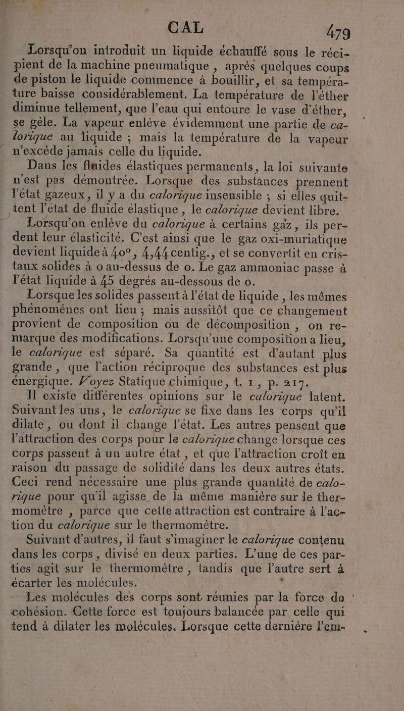pient de la machine pneumatique , après quelques coups de piston le liquide commence à bouillir, et sa tempéra- ture baisse considérablement. La temperature de l’ether diminue tellement, que l’eau qui entoure le vase d’éther, se gele. La vapeur enlève évidemment une partie de ca- lorique au liquide ; mais la température de la vapeur n'excède jamais celle du liquide. Dans les fluides élastiques permanents, la loi suivante n'est pas démontrée. Lorsque des substances prennent | l'état gazeux, il ya du calorique insensible ; si elles quit- tent l'état de fluide élastique , le calorique devient libre. Lorsqu'on enleve du calorique à certains gaz, ils per- dent leur élasticité. C’est ainsi que le gaz oxi-muriatique devient liquide à 40°, 4,44 centig., et se convertit en cris- taux solides à o au-dessus de o. Le gaz ammoniac passe à état liquide à 45 degrés au-dessous de o. Lorsque les solides passent à l’état de liquide , les mêmes phénomènes ont lieu; mais aussitôt que ce changement provient de composition ou de décomposition , on re- marque des modificalions. Lorsqu’une composition a lieu, le calorique est séparé. Sa quantité est d’autant plus grande, que l'action réciproque des substances est plus énergique. Foyez Statique chimique, t. 1, p. 217. Il existe différentes opinions sur le calorique latent. Suivant les uns, le calorique se fixe dans les corps qu'il dilate, ou dont il change l'état. Les autres pensent que l'attraction des corps pour le calorique change lorsque ces corps passent à un autre élat , et que l'attraction croît en raison du passage de solidité dans les deux autres états. Ceci rend nécessaire une plus grande quantité de calo- rique pour qu'il agisse de la même manière sur le ther- momelre , parce que cette attraction est contraire à l’ac- tion du calorique sur le thermométre. Suivant d'autres, il faut s’imaginer le calorique contenu dans les corps , divisé en deux parties. L’une de ces par- ties agit sur le thermomètre , tandis que l’autre sert à écarter les molécules. | . Les molécules des corps sont réunies par la force de cohésion. Cette force est toujours balancée par celle qui tend à dilater les molécules. Lorsque cette dernière l’em-
