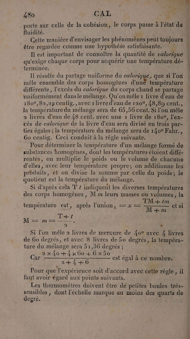 porte sur celle de la cohésion, le corps passe à l’état de fluidité. Cette manière d'envisager les phénomènes peut toujours être regardée comme une hypothèse satisfaisante. Il est important de connoitre la quantité de calorique qu’ exige chaque corps pour acquérir une tenipérature dé- terminée. N résulte du partage uniforme du calorigue,; que si l’on mêle ensemble des corps homogènes d’une température différente , l'excès du calorique du cor ps chaud se partage uniformément dans le mélange. Qu’on mêle ı livre d’eau de 180°,82,29 centig., avec 1 livre d’eau de 120°, 48,89 cent., la température du mélange sera de 65,56 cent. Si l’on miele 2 livres d’eau de 48 cent, avec une 1 livre de 180°, l’ex- ces de calorique de la livre d’eau sera divisé en trois par- ties égales ; la température du mélange sera de 140° Fahr., 60 centig. Ceci conduit à la règle suivante. Pour déterminer la température d’un mélange formé de substances homogènes, dont les températures étoient diffe- rentes, on multiplie Je poids ou le volume de chacune d'elles, avec leur température propre; on additionne les rbduits, et on divise la somme par celle du poids; le quotient est la température du mélange. Si d’après cela T' Z indiquent les diverses ner de des corps homogènes, M m leurs masses ou volumes, la t n t 1 IM eh em yera ure es a res union = I zZ ES wa: a, T +4 1) er Pr e 2 * Si l'on mêle 2 livres de mercure de 40° avec 4 livres de 60 degrés, et avec 8 livres de do degrés, la tempéra- ture du mélange sera 5 1,36 degrés ; Do LR OUT EE N a ee TERRE 9 2 Etre A +6 Pour que Texpérience soit d'accord avec cette règle , il faut avoir égard aux points suivants. Les thermomètres doivent étre de petites boules trés- | sensibles , dont l'échelle marque au moins des quarts de degré. est égal à ce nombre.