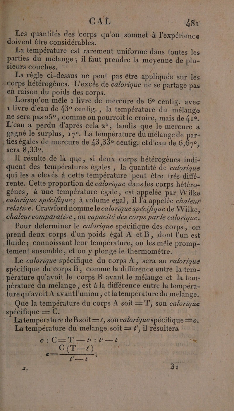 Les quantités des corps qu’on soumet à l'expérience . doivent être considérables. ; La température est rarement uniforme dans toutes les - parties du mélange ; il faut prendre la moyenne de plu- sieurs couches. , | La règle ci-dessus ne peut pas étre appliquée sur lés - corps hétérogènes. L’excès de calorique ne se partage pas ‚en raison du poids des corps. Lorsqu'on mêle ı livre de mercure de 6° centig. avec 1 livre d’eau de 43° centig., la température du mélange ne sera pas 25°, comme on pourroit le croire, mais de 41e. . L'eau a perdu d’après cela 2°, tandis que le mercure a . gagné le surplus, 17°. La temperature du mélange de par- , es égales de mercure de 43,330 centig. etd’eau de 6,67, | sera 8,330. | „U résulte de lä que, si deux corps hétérogènes indi- quent des températures égales , la quantité de calorique qui les a élevés à cette température peut être tres-diffe- . rente. Cette proportion de calorique dans les corps hetero- gènes, à une température égale, est appelée par Wilke . calorique spécifique ; à volume égal, il l’a appelée chaleur relative. Grawford nomme le calorique spécifique de Wilke, : chaleurcomparative , ou capacité des corps parle calorique. Pour déterminer le calorique spécifique des corps, on prend deux corps d’un poids égal A etB, dont l’un est fluide; connoissant leur température, on les mêle promp- : tement ensemble, et on y plonge le thermometre. | . Le calorique spécifique du corps A, sera au calorique spécifique du corps B, comme la difference entre la tem- ‚ perature qu’avoit le corps B avant le mélange et la tem- . perature du mélange, est à la différence entre la tempéra- ture qu’avoit À avant l'union , et latempérature du mélange. Que la température du corps À soit —T', son calorique spécifique = C. du Latempérature deBsoit—#, son calorique spécifique ak, ' La température du mélange soit = #', il résultera ce: C=T —ı#:r —i ie. rer | ET PER Er KL | 31