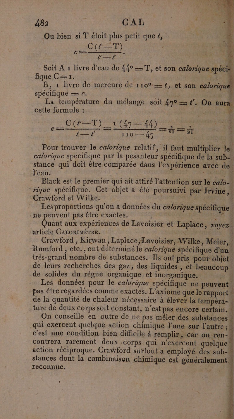 Ou bien si T étoit plus petit que Z, C(2ZTS =——. LE Soit À ı livre d’eau de 44° —TT, et son calorique speci- fique C= x. &gt; B, ı livre de mercure de 110% = #, et son eclorizui spécifique = c. : ‘4 La temperature du mélange soit 490 = #. On aura cette formule : “À A PC er ee er Ne eo CS Pour trouver le calorique relatif, il faut multiplier le ; calorique spécifique par la pesanteur spécifique de la sub- stance qui doit être comparée dans l’experience avec de Peau. | + JET) Black est le premier qui ait attiré l'attention sur lé ca/o- ‘rique spécifique. Cet objet a été poursuivi par Irvine Crawford et Wilke. DE PAP : Les proportions qu’on a données du calorique spécifique ne peuvent pas être exactes. Br 2 Quant aux expériences de Lavoisier et Laplace, voyez. article CALORIMETRE. path | ‘4 Crawford , Kirwan, Laplace, Lavoisier, Wilke , Meier, Rumford , etc., ont déterminé le calorique spécifique d’un. tres-grand nombre de substances. Ils ont pris pour objet. de leurs recherches des gaz, des liquides, et beaucoup de solides du règne organique et inorganique. is Les données pour le calorique spécifique ne peuvent pas être regardées comme exactes. L’axiome que le rapport 2 de la quantité de chaleur nécessaire A élever la tempéra- i ture de deux corps soit constant, n’est pas encore certain. * On conseille en outre de ne pas mêler des substances * qui exercent quelque action chimique l’une sur l’autre; c'est une condition bien difficile à remplir, car on ren- contrera rarement deux. corps qui n’exercent quelque a action réciproque. Crawford surtout a employé des sub- stances dont la combinaison chimique est généralement “ reconnue. | Ne