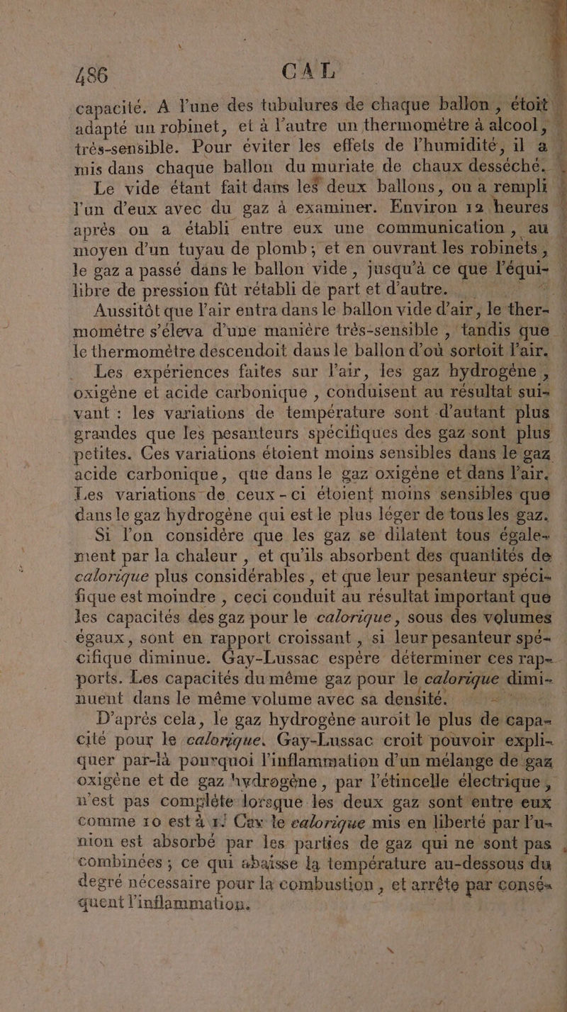capacité. A l’une des tubulures de chaque ballon, étoit M N Ya h iR trés-sensible. Pour éviter les effets de l'humidité, il a mis dans chaque ballon du muriate de chaux desséché. Le vide étant fait dans les deux ballons, on a rempli l'un d'eux avec du gaz à examiner. Environ 12 heures après on à établi entre eux une communication, au moyen d’un tuyau de plomb; et en ouvrant les robinets, le gaz a passé dans le ballon vide, jusqu’à ce que l’équi- libre de pression fût rétabli de part et d'autre. _ ee Aussitôt que l'air entra dans le ballon vide d’air, le ther- E le thermomètre descendoit dans le ballon d’où sortoit Pair. Les expériences faites sur l'air, les gaz hydrogene , oxigene et acide carbonique , conduisent au résultat sui- vant : les variations de température sont d'autant plus grandes que les pesanteurs spécifiques des gaz sont plus petites. Ces variations étoient moins sensibles dans le gaz acide carbonique, que dans le gaz oxigène et dans Pair. Les variations de ceux-ci éloient moins sensibles que dans le gaz hydrogène qui est le plus léger de tousles gaz. Si l’on considère que les gaz se dilatent tous égale- ment par la chaleur , et qu’ils absorbent des quantités de calorique plus considérables , et que leur pesanteur spéci- fique est moindre , ceci conduit au résultat important que les capacités des gaz pour le calorique, sous des volumes égaux, sont en rapport croissant , si leur pesanteur spé- cifique diminue. Gay-Lussac espère déterminer ces rap= ports. Les capacités du même gaz pour le calorique dimi- nuent dans le même volume avec sa densité. Le € D’après cela, le gaz hydrogène auroit le plus de capa- cilé pour le calorique. Gay-Lussac croit pouvoir expli- quer par-ià pourquoi l’inflammation d’un mélange de gaz oxigène et de gaz hydrogène , par l’étincelle électrique, n'est pas comyléte lorsque les deux gaz sont entre eux comme 10 est à r/ Cav le eglorique mis en liberté par Pu- nion est absorbé par les parties de gaz qui ne sont pas combinées ; ce qui abaisse la température au-dessous du degré nécessaire pour la combustion , et arrête par consé« quent l’inflammation. de E