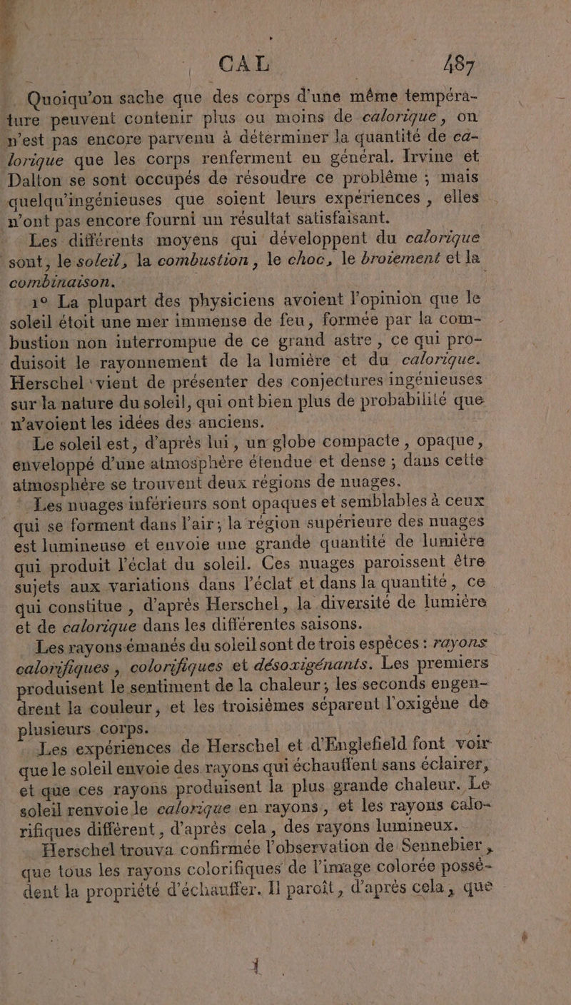 F ui N | CAL | 487 Quoiqu’on sache que des corps d'une même tempéra- ture peuvent contenir plus ou moins de calorıque, on -w’est pas encore parvenu à determiner Ja quantité de ca- lorique que les corps renferment en général. Irvine et Dalton se sont occupés de résoudre ce problème ; mais ‚quelqu’ingenieuses que soient leurs experiences , elles n’ont pas encore fourni un résultat satisfaisant. Les différents moyens qui développent du ca/origue sont, le so/eil, la combustion, le choc, le brozement et la combinaison. | ı° La plupart des physiciens avoient l'opinion que le soleil étoit une mer immense de feu, formée par la com- bustion non interrompue de ce grand astre, ce qui pro- duisoit le rayonnement de la lumière et du caforique. Herschel vient de présenter des conjectures ingenieuses sur la nature du soleil, qui ont bien plus de probabilité que . wavoient les idées des anciens. Le soleil est, d’après lui, un globe compacte, opaque, enveloppé d’une atmosphère étendue et dense ; dans celte atmosphère se trouvent deux régions de nuages. Les nuages inférieurs sont opaques et semblables à ceux _ qui se forment dans l'air; la region supérieure des nuages est lumineuse et envoie une grande quantité de lumière qui produit l'éclat du soleil. Ces nuages paroissent être sujets aux variations dans l'éclat et dans la quantité, ce qui constitue , d’après Herschel, la diversité de lumière et de calorique dans les différentes saisons. Les rayons émanés du soleil sont de trois espéces : rayons calorifiques , colorifiques et désoxigénants. Les premiers roduisent le sentiment de la chaleur; les seconds engen- drent la couleur, et les troisièmes séparent l’oxigene de plusieurs corps. Les expériences de Herschel et d’Englefield font voir que le soleil envoie des rayons qui echauflent sans éclairer, et que ces rayons produisent la plus grande chaleur. Le soleil renvoie le calorique en rayons, et les rayons calo- rifiques différent , d’après cela, des rayons lumineux. Herschel trouva confirmée l'observation de Sennebier , que tous les rayons colorifiques de l’image colorée possé- dent la propriété d'échauffer. Il paroît, d'après cela, que