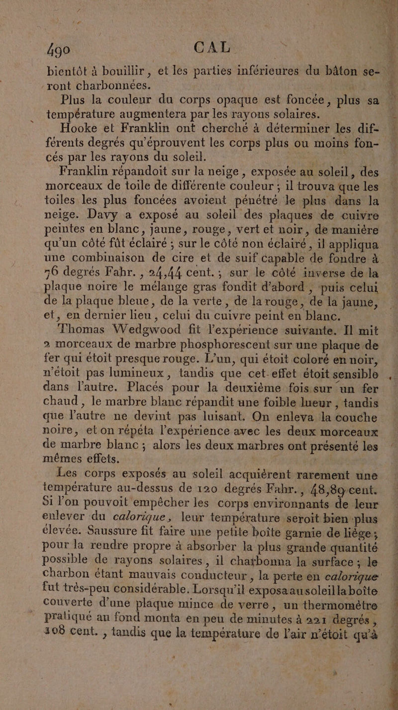 Pr d CAL -ront charbonnees. | | Plus la couleur du corps opaque est foncee, plus sa température augmentera par les rayons solaires. Hooke et Franklin ont cherché à déterminer les dif- ferents degrés qu'éprouvent les corps plus ou moins fon- cés par les rayons du soleil. 2 Du Franklin röpandoit sur la neige , exposée au soleil, des morceaux de toile de différente couleur ; il trouva que les toiles les plus foncées avoient pénétré le plus dans la neige. Davy a exposé au soleil des plaques de cuivre peintes en blanc, jaune, rouge, vert et noir, de maniere qu'un côte fût éclairé ; sur le côté non éclairé, il appliqua une combinaison de cire et de suif capable de fondre à 6 degrés Fahr. , 24,44 cent. ; sur le côté inverse de la plaque noire le mélange gras fondit d'abord , puis celui de la plaque bleue, de la verte, de la rouge, de la jaune, et, en dernier lieu , celui du cuivre peint en blanc. Thomas Wedgwood fit l'expérience suivante. Il mit 2 morceaux de marbre phosphorescent sur une plaque de fer qui étoit presque rouge. L’un, qui étoit coloré en noir, n’etoit pas lumineux, tandis que cet-effet étoit sensible dans l’autre. Places pour la deuxième fois sur un fer chaud , le marbre blanc repandit une foible lueur , tandis que l’autre ne devint pas luisant, On enleva la couche noire, et on répéla l'expérience avec les deux morceaux de marbre blanc ; alors les deux marbres ont présenté les mêmes effets. SP Les corps exposés au soleil acquièrent rarement une température au-dessus de 120 degrés Fahr., 48,8g cent. Si l’on pouvoit empêcher les corps environnants de leur enlever du calorique, leur température seroit bien plus élevée. Saussure fit faire une petite boîte garnie de liege; pour la rendre propre à absorber la plus grande quantité possible de rayons solaires, il chatbonna la surface ; le Charbon étant mauvais conducteur, la perte en calorique fut tres-peu considérable. Lorsqu'il exposaausoleilla boîte praliqué au fond monta en peu de minutes à 221 degrés, 308 cent. , tandis que la température de l'air n’étoit qu'à FAR u x us i \ 4 7 1