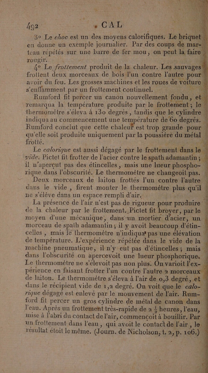 30 Le choc est un des moyens calorifiques. Le hrigue en donne un exemple journalier. Par des coups de mar- teau répétés sur une barre de fer mou, on peut la faire Tougir. 5 Æ 4° Le frottement produit de la chaleur. Les sauvages . RTE deux morceaux de bois l’un contre l’autre pour avoir du feu. Les grosses machines et les roues de voiture s’enflamment par un frottement continuel. GRR Rumford fit percer un canon nouvellement fondu, ct remarqua la temperature produite par le frottement ; le thermomètre s’eleva à 130 degrés , tandis que le cylindre Ÿ indiqua au commencement une température de 60 degrés. V Rumford conclut que cette chaleur est trop grande pour qu'elle soit produite uniquement par la ee du metal frotte. 4 Le calorique est aussi dégagé par le frottement dans Fr À vide. Pictet fit frotter de l'acier contre le spath adamantin ; 5 4 At R : il n’aperçut pas des élincelles, mais une lueur phospho- rique dans l'obscurité. Le thermomètre ne changeoït pas. Deux morceaux de laiton frottés l’un contre l’autre … dans le vide , firent monter le thermomètre plus qu'il ne s'élève dans un espace rempli d'air. j 4 La presence de l'air n’est pas de rigueur pour produire’ - _de la chaleur par le frottement. Pictet fit broyer, parle » moyen d'une mécanique, dans-un mortier d'acier, un # morceau de spath ddomantins il y avoit beaucoup d’ ee celles , mais le thermomètre n indiquer pas une élévation de température. L'expérience répétée dans le vide de la machine pneumatique, il n’y eut pas d’etincelles; mais dans lobscurité on apercevoit une lueur phosphorique. Le thermomélre ne s’elevoit pas non plus. On varioit l eX- | pesjence en faisant frotter l'un contre l’autre 2 morceaux de laiton. Le thermomètre s’éleva à l’air de 0,3 degré, et dans le récipient vide de 1,2 degré. On voit que le calae rique dégagé est enlevé par le mouvement de l'air. Rum- ford fit percer un gros cylindre de métal de canon dans l’eau. Après un frottement très-rapide de 2 {heures l'eau, | mise à l'abri du contact de l'air, commencoit # x bouillir Par. | un frottement dans l’eau, qui ‘avoit le contactde! l'air , le résultat étoit le même. (Journ. de Nicholson, t. 2, p. 106.) | +