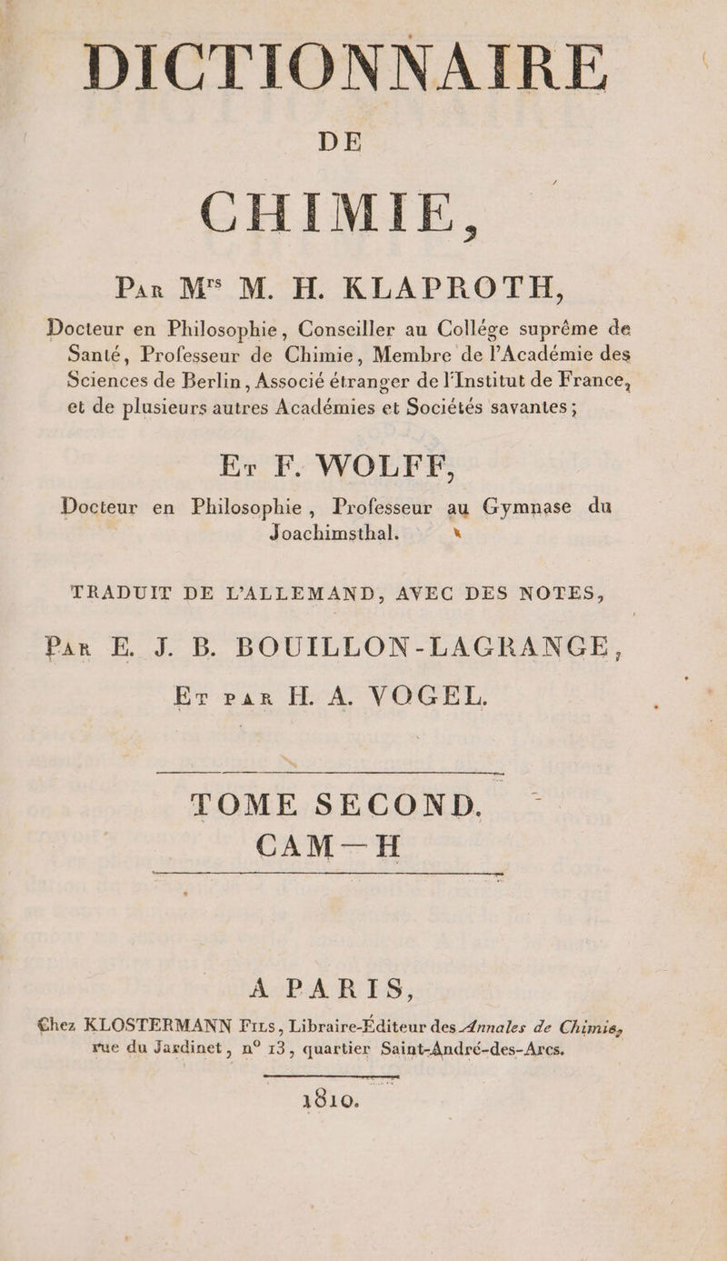 DE CHIMIE, Par M® M. H. KLAPROTH, Docteur en Philosophie, Conseiller au College suprême de Santé, Professeur de Chimie, Membre de l’Académie des Sciences de Berlin, Associé étranger de l'Institut de France, et de plusieurs autres Académies et Sociétés savantes; Er F. WOLFF, Docteur en Philosophie, Professeur au Gymnase du Joachimsthal. x TRADUIT DE L’ALLEMAND, AVEC DES NOTES, Par E J. B BOUILLON-LAGRANGE, Er par H A. VOGEL. TOME SECOND. CAM—H A PARIS, Chez KLOSTERMANN Fırs, Libraire-Rditeur des Annales de Chimie, rue du Jardinet, n° 13, quartier Saint-Andre-des-Arcs. 1810.
