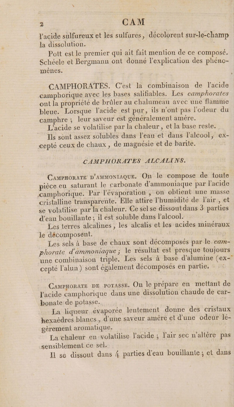 Vacide sulfureux et les sulfures, décolorent sur-le-champ la dissolution. Poit est le premier qui ait fait mention de ce composé. Schéele et Bergmann ont donné l'explication des pheno- menes. CAMPHORATES. C’est la combinaison de Yacide camphorique avec les bases salifiables. Les camphorates ont la propriété de brûler au chalumeau avec une flamme bleue. Lorsque l'acide est pur, ils n’ont pas l'odeur du camphre ; leur saveur est généralement amère. L'acide se volatilise par la chaleur, et la base reste. Tls sont assez solubles dans l’eau et dans lalcool, ex- cepté ceux de chaux , de magnésie et de barite. | CAMPHORATES ALCALINS. CAMPHORATE D'AMMONIAQUE. On le compose de toute pièce en saturant le carbonate d’ammoniaque par l’acide ‚camphorique. Par ’evaporation , on obtient une masse cristalline transparente. Elle attire ’humidite de lair , et se volatilise par la chaleur. Ce sel se dissout dans 3 parties d’eau bouillante ; il est soluble dans l'alcool. Les terres alcalines , les alcalis et les acides minéraux le décomposent. Les sels à base de chaux sont decomposes par le. cam- phorate d'ammoniaque ; le résultat est presque toujours une combinaison triple. Les sels à base d’alumine (ex-° cepté l’alun) sont également décomposés en partie. CawpmoraTe DE porasse. On le prépare en mettant de l'acide camphorique dans une dissolution chaude de car- bonate de potasse. La liqueur évaporée lentement donne des cristaux hexacdres blancs, d’une saveur amère et d’une odeur le- gèrement aromatique. La chaleur en-volatilise l'acide ; l'air sec n’altere pas sensiblement ce sel. Il se dissout dans 4 parties d’eau bouillante ; et dans