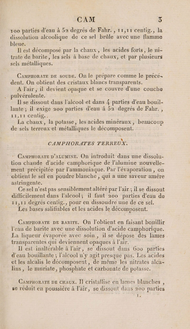 x00 parties d’eau à 52 degrés de Fahr. , 11,11 centig., la dissolution alcoolique de ce sel brûle avec une flamme bleue. Il est décomposé par la chaux, les acides forts, le ni- trate de barite, les sels à base de chaux, et par plusieurs sels métalliques. CAMPHORATE DE soupe. On le prépare comme le prece- dent. On obtient des cristaux blancs transparents. A Vair, il devient opaque et se couvre d’une couche pulvérulente. Il se dissout dans l'alcool et dans 4 parties d’eau bouil- lante ; il exige 200 parties d’eau à 52 degrés de Fahr. , 11,77 centig.. La chaux, la potasse, les acides minéraux, beaucoup de sels terreux et métalliques le décomposent. k CAMPHORATES TERREUX. CAMPHORATE D’ALUMINE. On introduit dans une dissolu- tion chaude d'acide camphorique de l’alumine nouvelle- ment précipitée par l’'ammoniaque. Par l’évaporation, on obtient le sel en poudre blanche , qui a une saveur amère astringente. ; Ce sel n’est pas sensiblement altéré par l'air ; il se dissout difficilement dans l'alcool; il faut 200 parties d’eau de 11,11 degrés centig., pour en dissoudre une de ce sel. Les bases salifiables et les acides le décomposent. CAMPHORATE DE BARITE. On l’oblient en faisant bouillir l'eau de barite avec une dissolution d'acide camphorique. La liqueur évaporée avec soin, ilse dépose des lames transparentes qui deviennent opaques à l'air. Il est inaltérable à l'air, se dissout dans 600 parties d’eau bouillante ; l'alcool n’y agit presque pas. Les acides et les alcalis le decomposent, de même les nitrates alca- lins, le muriate, phosphate et carbonate de potasse. CAMPHORATE DE cHAUx. Il cristallise en lames blanches, se réduit en poussière à l'air, se dissout dans 200 parties I e