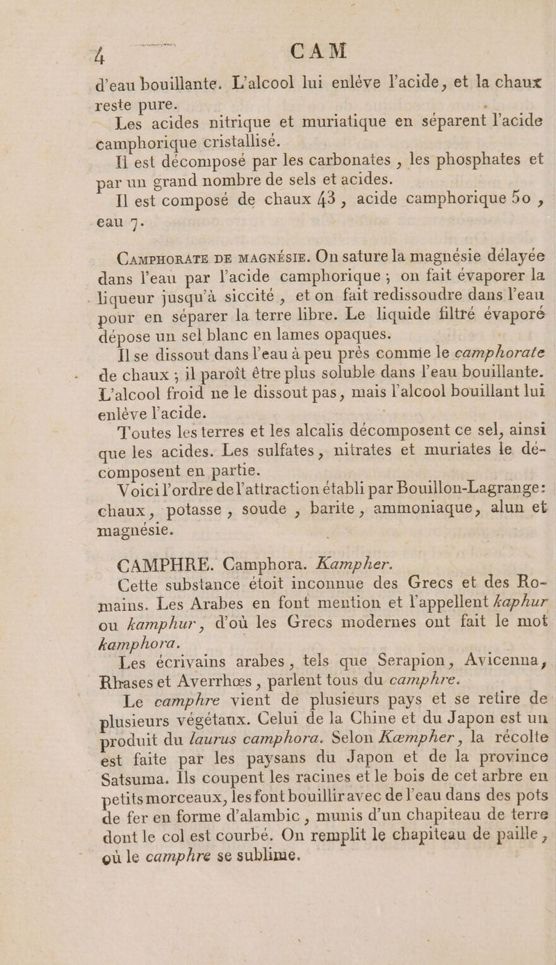 u — CAM d’eau bouillante. L’alcool lui enleve l'acide, et la chaux reste pure. à Les acides nitrique et muriatique en séparent l'acide camphorique cristallise. Tl est decompose par les carbonates , les phosphates et par un grand nombre de sels et acides. Il est composé de chaux 43, acide camphorique 50 , eau 7. CAMPHORATE DE MAGNÉSIE. On sature la magnésie délayée dans l’eau par l'acide camphorique ; on fait évaporer la - Liqueur jusqu'à siccité , eton fait redissoudre dans l’eau pour en séparer la terre libre. Le liquide filtré évaporé dépose un sel blanc en lames opaques. | Ilse dissout dans l’eau à peu près comme le camphorate de chaux ; il paroît être plus soluble dans l’eau bouillante. L'alcool froid ne le dissout pas, mais l'alcool bouillant lui enlève l'acide. Toutes les terres et les alcalis decomposent ce sel, ainsi que les acides. Les sulfates, nitrates et muriates le de- composent en partie. Voici l’ordre del’attraction établi par Bouillon-Lagrange: chaux, potasse , soude , barite, ammoniaque, alun et magnesle. CAMPHRE. Camphora. Kampher. Cette substance étoit inconnue des Grecs et des Ro- mains. Les Arabes en font mention et l’appellent £aphur ou kamphur, d'où les Grecs modernes ont fait le mot kamphora. | | Les écrivains arabes, tels que Serapion, Avicenna, Rhases et Averrhoes , parlent tous du camphre. Le camphre vient de plusieurs pays et se relire de plusieurs végétaux. Celui de la Chine et du Japon est un produit du /aurus camphora. Selon Kempher , la récolte est faite par les paysans du Japon et de la province Satsuma. ls coupent les racines et le bois de cet arbre en petitsmorceaux, les font bouilliravec de l’eau dans des pots de fer en forme d’alambic , munis d’un chapiteau de terre dont le col est courbé. On remplit le chapiteau de paille, où le camphre se sublime.