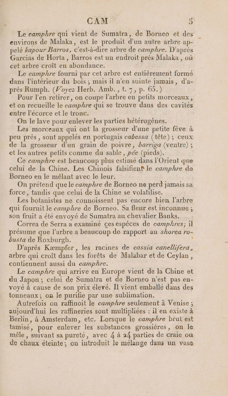 Le camphre qui vient de Sumatra, de Borneo et des environs de Malaka, est le produit du autre arbre ap- pelé kapour Barros, c c’est-à-dire arbre de camphre. D’ après Garcias de Horta, Barros est un endroit près Malaka , où cet arbre croît en abondance. Le camphre fourni par cet arbre est enköramenit formé dans l’intérieur du bois ; mais il n’en suinte jamais, d’a- pres Rumph. (Yoyez Herb. Amb., t. 7, p. 65.) Pour l'en retirer, on coupe Parbre en petits morceaux, et on recueille le camphre qui se trouve dans des cavites entre l’ecorce et le tronc. , On le lave pour enlever les parties hétérogènes. Les morceaux qui ont la grosseur d’une petite fève à peu pres , sont appelés en portugais cabessa (tête); ceux de la grosseur d’un grain de poivre, barriga (ventre) ; et les autres petits comme du sable, pée (pieds). Ce camphre est beaucoup plus estimé dans l'Orient que celui de la Chine, Les Chinois falsıfien® le ab de Borneo en le mélant avec le leur. On prétend que le camphre de Borneo ne perd jamais sa force, tandis que celui de la Chine se volatilise. Lies botanistes ne connoissent pas encore bien l’arbre qui fournit le camphre de Borneo. Sa fleur est inconnue ; son fruit a été envoyé de Sumatra au chevalier Banks. Correa de Serra a examiné ces espèces de camphres; il presume que l'arbre a beaucoup de rapport au shorea ro- busta de Roxburgh. D’après Kæmpfer, les racines de cassia canellifera, arbre qui croît dans les forêts de Malabar et de Ceylan, contiennent aussi du eamphre. Le camphre qui arrive en Europe vient de la Chine et du Japon ; ; celui de Sumatra et de Borneo n’est pas en- voyé à cause de son prix élevé. Il vient emballé dans des tonneaux; on le purifie par une sublimation. Autrefois on raffinoit le camphre seulement à Venise ; aujourd’hui les raffineries sont multipliées : il en existe à Berlin, à Amsterdam, etc. Lorsque le camphre brut est tamisé, pour enlever les substances grossieres, on le mêle , suivant sa pureté, avec 4 à 24 parties de craie ou de chaux éteinte; on introduit le mélange dans un vase