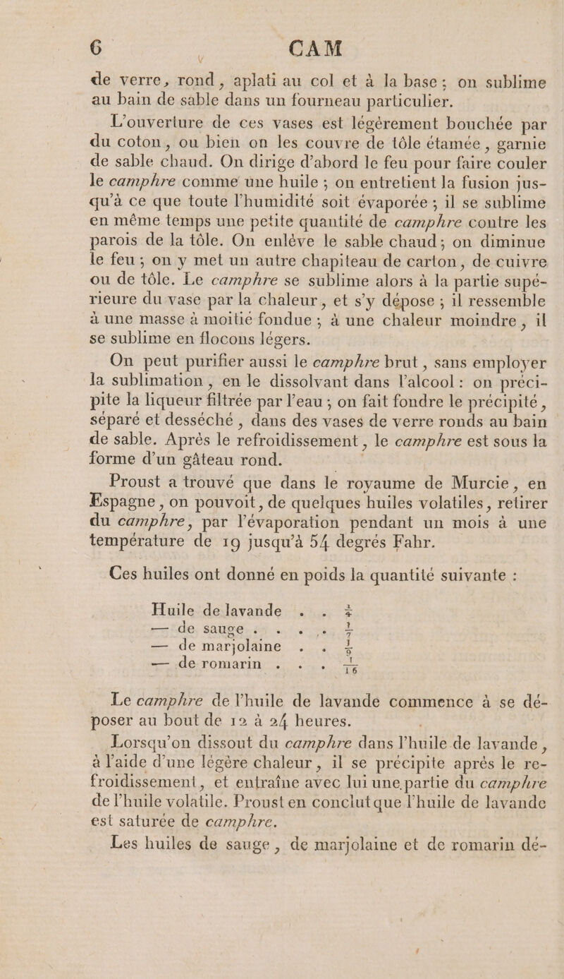 Y de verre, rond, aplati au col et à la base; on sublime au bain de sable dans un fourneau particulier. L'ouverture de ces vases est légérement bouchée par du coton, ou bien on les couvre de tôle étamée , garnie de sable chaud. On dirige d’abord le feu pour faire couler le camphre comme une huile ; on entretient la fusion jus- qu’à ce que toute l'humidité soit évaporée ; il se sublime en même temps une petite quantité de camphre contre les parois de la tôle. On enlève le sable chaud; on diminue le feu ; on y met un autre chapiteau de carton, de cuivre ou de tôle. Le camphre se sublime alors à la partie supé- rieure du vase par la chaleur, et s’y dépose ; il ressemble à une masse à moitie fondue ; à une chaleur moindre, il se sublime en flocons légers. On peut purifier aussi le camphre brut , sans employer la sublimation , en le dissolvant dans l'alcool: on preci- pite la liqueur filtrée par l’eau ; on fait fondre le précipité, séparé et desséché , dans des vases de verre ronds au bain de sable. Après le refroidissement , le camphre est sous la forme d’un gâteau rond. | Proust a trouvé que dans le royaume de Murcie, en Espagne , on pouvoit, de quelques huiles volatiles, retirer du camphre, par l’evaporation pendant un mois à une température de 19 jusqu’à 54 degrés Fahr. Ces huiles ont donné en poids la quantité suivante : Huile de lavande . . rade, BUBEN de uni nk — de marjolaine . . — de romarin . ... at 4e = a Le camphre de l'huile de lavande commence à se dé- poser au bout de 12 à 24 heures. Lorsqu'on dissout du camphre dans l'huile de lavande, à l’aide d’une légère chaleur , il se précipite après le re- froidissement, et entraîne avec lui une partie du camphre de l’huile volatile. Proust en conclut que l'huile de lavande est saturée de camphre. Les huiles de sauge , de marjolaine et de romarin dé-