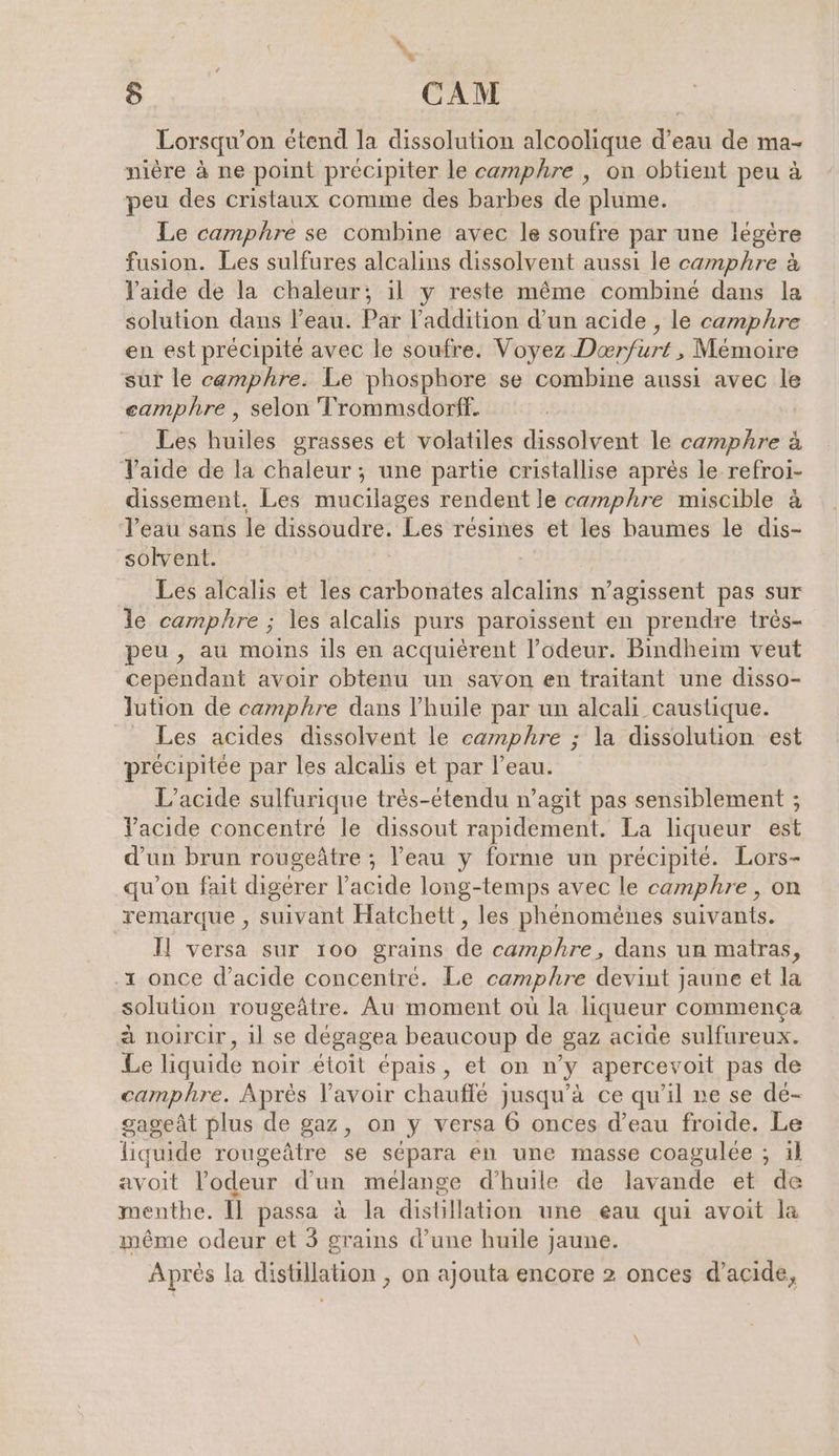BEN CAM Lorsqu’on etend la dissolution alcoolique d’eau de ma- nière à ne point précipiter le camphre , on obtient peu à peu des cristaux comme des barbes de plume. Le camphre se combine avec le soufre par une légère fusion. Les sulfures alcalins dissolvent aussi le camphre à l'aide de la chaleur; il y reste même combiné dans la solution dans l’eau. Par l'addition d’un acide , le camphre en est précipité avec le soufre. Voyez Dowfims; Memoire sur le camphre. Le phosphore se combine aussi avec le eamphre , selon Trommsdorff. Les huiles grasses et volatiles dissolvent le camphre à Yaide de la chaleur ; une partie cristallise après le refroi- dissement. Les mucilages rendent le camphre miscible à l’eau sans le dissoudre. Les résines et les baumes le dis- solvent. Les alcalis et les carbonates alcalins n’agissent pas sur le camphre ; les alcalis purs paroissent en prendre très- peu, au moins ils en acquièrent l'odeur. Bindheim veut cependant avoir obtenu un savon en traitant une disso- lution de camphre dans l'huile par un alcali caustique. _ Les acides dissolvent le camphre ; la dissolution est précipitée par les alcalis et par l’eau. L’acide sulfurique très-étendu n’agit pas sensiblement ; Vacide concentré le dissout rapidement. La liqueur est d’un brun rougeätre ; l’eau y forme un précipité. Lors- qu’on fait digérer l’acide long-temps avec le camphre, on remarque , suivant Hatchett, les phénomènes suivants. Il versa sur 100 grains de camphre, dans un matras, .ı once d’acide concentré. Le camphre devint jaune et la solution rougeâtre. Au moment où la liqueur commença à noircir, il se dégagea beaucoup de ‚gaz acide sulfureux. Le liquide noir etoit épais, et on n’y apercevoit pas de camphre. Après lavoir chauffé jusqu’à ce qu’il ne se de- gageät plus de gaz, on y versa 6 onces d’eau froide. Le liquide rougeätre se sépara en une masse coagulée ; il avoit l'odeur d’un mélange d'huile de lavande et de menthe. Il passa à la distillation une eau qui avoit la même odeur et 3 grains d’une huile jaune. Apres la distillation , on ajouta encore 2 onces d’acide,