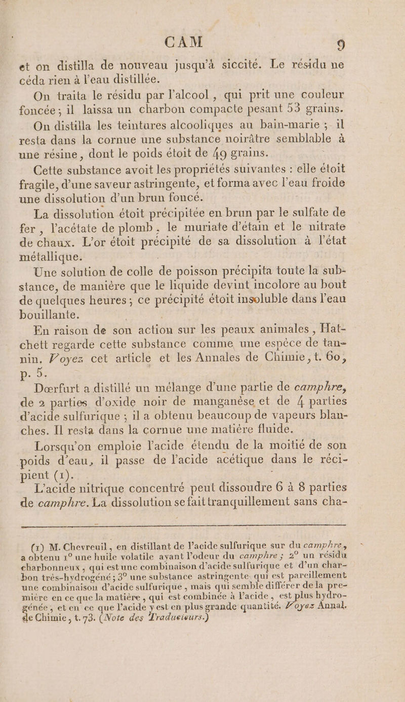 et on distilla de nouveau jusqu’à siccite. Le résidu ne ceda rien à l’eau distillee. On traita le résidu par l’alcool, qui prit une couleur foncée ; il laissa un charbon compacte pesant 53 grains. On distilla les teintures alcooliques au bain-marie ; ıl resta dans la cornue une substance noirâtre semblable à une résine, dont le poids étoit de 49 grains. Cette substance avoit les propriétés suivantes : elle étoit fragile, d’une saveur astringente, et forma avec l'eau froide une dissolution d’un brun foncé. La dissolution étoit précipitée en brun par le sulfate de fer , l’acétate de plomb. le muriate d’etain et le nitrate de chaux. L’or étoit précipité de sa dissolution à l’état métallique. | Une solution de colle de poisson précipita toute la sub- stance, de manière que le liquide devint incolore au bout de quelques heures; ce précipité étoit insoluble dans l'eau bouillante. En raison de son action sur les peaux animales , Hat- chett regarde cette substance comme une espèce de tan nin. Voyez cet article et les Annales de Chimie, t. 60, 9, We Deerfurt a distillé un mélange d’une partie de camphre, de 2 parties d’oxide noir de manganèse et de 4 parties d’acide sulfurique ; il a obtenu beaucoup de vapeurs blan- ches. Il resta dans la cornue une matière fluide. Lorsqu'on emploie l'acide étendu de la moitié de son poids d’eau, il passe de l'acide acétique dans le réci- pient (1). L’acide nitrique concentré peut dissoudre 6 à 8 parties de camphre. La dissolution se faittranquillement sans cha- (x) M. Chevreuil , en distillant de l’acide sulfurique sur du camphre, a obtenu 1° une huile volatile ayant l’odeur du camphre ; 2° un résidu charbonneux , qui estune combinaison d’acide sulfurique et d’un char- bon très-hydrogéné ; 3° une substance astringente, qui est pareillement une combinaison d’acide sulfurique , mais qui semble différer de la pre- mière en ce que la matière , qui est combinée à Pacide, pe hydro- gende, eten ce que l'acide y est en plus grande quantité. Yoyez Annal, de Chimie, t.73. (Note des Tradueisurs.)