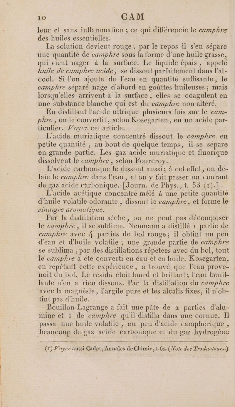 leur et sans inflammation ; ce qui différencie le camphre des huiles essentielles. La solution devient rouge; par le repos il s’en sépare une quantité de camphre sous la forme d’une huile grasse, qui vient nager à la surface. Le liquide épais , appelé huile de camphre acide, se dissout parfaitement dans l’al- cool. Si l’on ajoute de l’eau en quanlite suffisante, le camphre separe nage d’abord en gouttes huileuses; mais lorsqu'elles arrivent à la surface , elles se coagulent en une substance blanche qui est du ‘éariphre non altere. En distillant l'acide nitrique plusieurs fois sur le cam- phre , on le convertit, selon Kosegarten, en un acide par- ticulier.. Voyez cet article: L’acide muriatique concentre dissout le camphre en petite quantité ; au bout de quelque temps, il se sépare en grande partie. Les gaz acide muriatique et fluorique dissolvent le camphre , selon Fourcro L’acide carbonique le dissout aussi; à ceteffet , on de- laie le camphre dans l’eau, et on y fait passer un courant de gaz acide carbonique. [Journ. de Phys. act. HSE L’acide acétique concentré mêlé à une petite quantité d'huile volatile odorante , dissout le camphre, et forme le vinaigre aromatique. Par la distillation sèche, on ne peut pas décomposer le camphre , il se sublime. Neumann a distille ı partie de camphre avec 4 parties de bol rouge; il obtint un peu d’eau et d’huile volatile ; une grande partie de camphre se sublima ; par des distillations repetees avec du bol, tout le camphre a été converti en eau et en huile. Kosegarten, en répétant cette expérience, a trouvé que l’eau prove- noit du bol. Le résidu étoit lourd et brillant; l’eau bouil- lante n’en a rien dissous. Par la distillation du camphre avec la magnésie, l'argile pure et les alcalis fixes, il n’ob- tint pas d'huile. Bouillon-Lagrange a fait une pâte de 2 parties d’alu- mine et 1 de camphre qu'il distilla dans une cornue. Il passa une huile volatile , un peu d'acide camphorique , beaucoup de gaz acide carbonique et du gaz hydrogène (1) Foyez aussi Cadet, Annales de Chimie, t. 62. (Note des Traducteurs.)