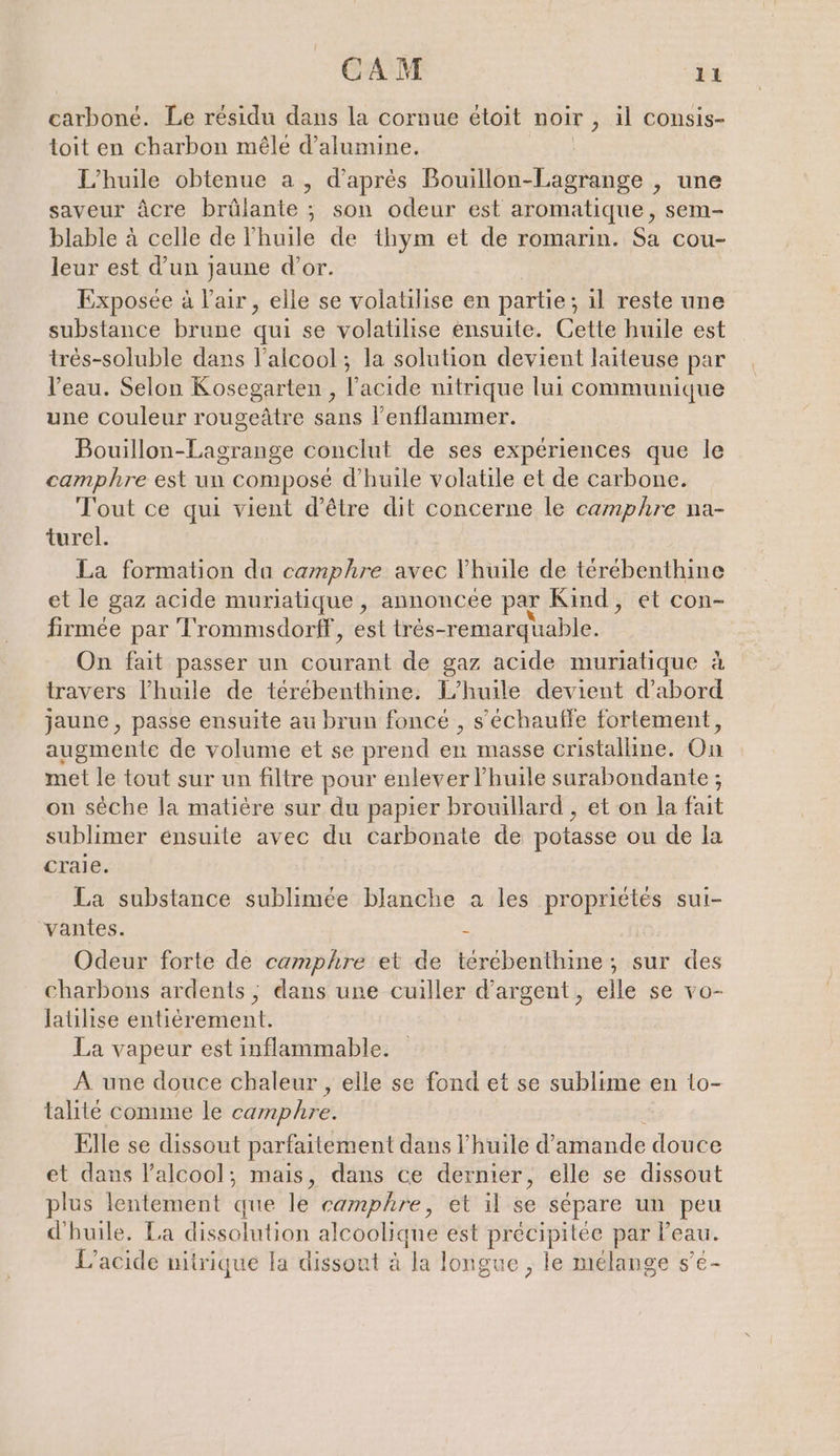 carboné. Le résidu dans la cornue etoit noir „Al consis- toit en charbon mêle d’alumine. L'huile obtenue a, d'aprés Bouillon-Lagrange , une saveur âcre brûlante ; son odeur est aromatique, sem- blable à celle de l'huile de thym et de romarin. Sa cou- leur est d’un jaune d’or. Exposée à l'air, elle se volatilise en partie : ; 1l reste une substance brune qui se volatilise ensuite. Cette huile est tres-soluble dans l'alcool; la solution devient laiteuse par | l’eau. Selon Kosegarten , l'acide nitrique lui communique une couleur rougeätre sans l’enflammer. Bouillon-Lagrange conclut de ses expériences que le camphre est un composé d'huile volatile et de carbone. Tout ce qui vient d’être dit concerne le camphre na- turel. La formation da camphre avec l'huile de térébenthine et le gaz acide muriatique , annoncee par Kind, et con- firmee par 'Trommsdorff, est tres-remarquable. On fait passer un courant de gaz acide muriatique à travers l'huile de térébenthine. L'huile devient d’abord jaune , passe ensuite au brun foncé , sechaufle fortement, augmente de volume et se prend en masse cristalline. Ch met le tout sur un filtre pour enlever l'huile surabondante ; on sèche la matière sur du papier brouillard , et on la fait sublimer ensuite avec du carbonate de potasse ou de la craie. La substance sublimee blanche a les propriétés sui- vantes. - Odeur forte de camphre et de terebenthine;, sur des charbons ardents ; dans une cuiller d’argent,, elle se vo- latilise entièrement. La vapeur est inflammable. A une douce chaleur , elle se fond et se sublime en lo- talite comme le camphre. Elle se dissout parfaitement dans l'huile d'amande douce et dans l'alcool; mais, dans ce dernier, elle se dissout plus lentement que le camphre, et il se sépare un peu d'huile. La dissolution alcoolique est precipitee par l’eau. L’acide nitrique la dissout à la longue , le mélange s’e-