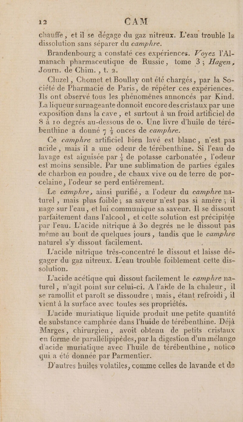chauffe, etil se degage du gaz nitreux. L’eau trouble la dissolution sans separer du camphre. Brandenbourg a constaté ces expériences. Voyez VAl- manach pharmaceutique de Russie, tome 3; Hagen, Journ. de Chim. , t. 2. Oluzel , Chomet et Boullay ont été charges, par la So- ciété de Pharmacie de Paris, de répéter ces expériences. Ils ont observé tous les phénomènes annoncés par Kind. La liqueur surnageante donnoit encore des cristaux par une exposition dans la cave, et surtout à un froid artificiel de 8 à 10 degrés au- “dessous de o. Une livre d'huile de téré- benthine a donné 7 + onces de camphre. Ce camphre ifoiel bien lavé est blanc, n’est pas acide, mais il a une odeur de terebenthine. Si l’eau de lavage est aiguisée par + de potasse carbonatée , l'odeur est moins sensible. Par une sublimation de parties égales de charbon en poudre, de chaux vive ou de terre de por- celaine, l’odeur se perd entièrement. Le camphre, ainsi purifié, a l'odeur du camphre na- turel , mais plus foible; sa saveur n’est pas si amère; il nage sur l’eau, et lui communique sa saveur. Il se dissout parfaitement dans l'alcool , et cette solution est précipitée par l'eau. L’acide nitrique à 30 degrés ne le dissout pas même au bout de quelques jours, tandis que le camphre naturel s’y dissout facilement. À L’acide nitrique très-concentré le dissout et laisse de- gager du gaz nitreux. L'eau trouble foiblement cette dis- solution. L’acide acetique qui dissout facilement le camphre na- turel, n’agit point sur celui-ci. A l’arde de la chaleur, il se ramollit et paroît se dissoudre ; mais, étant refroidi , 1l vient à la surface avec toutes ses propriétés. L’acide muriatique liquide produit une petite quantité de substance camphrée dans l’huide de térébenthine. Déjà Marges, chirurgien, avoit obtenu de petits cristaux en forme de parallélipipèdes, par la digestion d’un mélange d'acide muriatique avec l'huile de térébenthine, notice qui a été donnée par Parmentier. D’autres huiles volatiles, comme celles de lavande et de