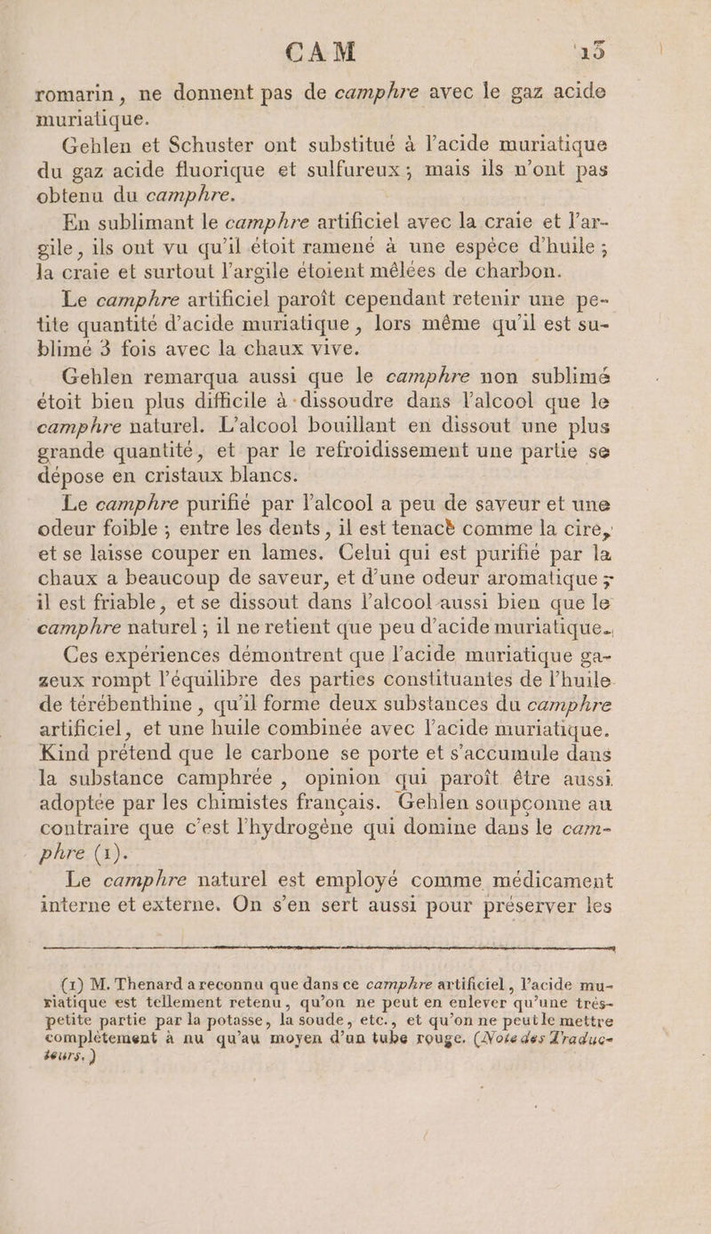 CAM ‘15 romarin, ne donnent pas de camphre avec le gaz acide muriatique. Gehlen et Schuster ont substitué à l’acide muriatique du gaz acide fluorique et sulfureux; mais ils n’ont pas obtenu du camphre. | En sublimant le camphre artificiel avec la craie et l’ar- gile , ils ont vu qu’il étoit ramené à une espèce d'huile ; la craie et surtout l'argile étoient mêlées de charbon. Le camphre artificiel paroît cependant retenir une pe- tite quantité d'acide muriatique , lors même qu'il est su- blimé 3 fois avec la chaux vive. Gehlen remarqua aussi que le camphre non sublimé etoit bien plus difficile à dissoudre dans l'alcool que le camphre naturel. L'alcool bouillant en dissout une plus grande quantité, et par le refroidissement une partie se dépose en cristaux blancs. Le camphre purifié par l'alcool a peu de saveur et une odeur foible ; entre les dents, il est tenac&amp; comme la cire, et se laisse couper en lames. Celui qui est purifie par la chaux a beaucoup de saveur, et d’une odeur aromatique z il est friable, et se dissout dans l'alcool aussi bien que le _camphre naturel ; il ne retient que peu d'acide muriatique.. Ces expériences démontrent que l'acide muriatique ga- zeux rompt l'équilibre des parties constituantes de l’huile. de térébenthine , qu’il forme deux substances du camphre artificiel, et une huile combinée avec l'acide muriatique. Kind prétend que le carbone se porte et s’accumule dans la substance camphrée , opinion qui paroît être aussi. adoptée par les chimistes français. Gehlen soupçonne au contraire que c’est l'hydrogène qui domine dans le cam- phre (1). Le camphre naturel est employé comme médicament interne et externe. On s’en sert aussi pour preserver les (1) M. Thenard a reconnu que dans ce camphre artificiel, Vacide mu- riatique est tellement retenu, qu’on ne peut en enlever qu’une tres- petite partie par la potasse, la soude, etc., et qu’on ne peutle mettre complètement à nu qu’au moyen d’un tube rouge. (Note des Traduc- Beurs.)