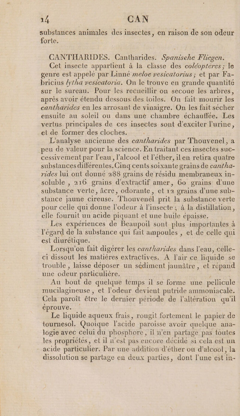 substances animales des insectes, en raison de son odeur forte. CANTHARIDES. Cantharides. Spanische Fliegen. Cet insecte appartient à la classe des coléopteres ; le genre est appelé par Linné meloe vesicatorius ; et par Fa- bricius /ytha vesicatoria. On le trouve en grande quantité sur le sureau. Pour les recueillir on secoue les arbres, après avoir étendu dessous des toiles. On fait mourir les cantharides en les arrosant de vinaigre. On les fait sécher ensuite au soleil ou dans une chambre echauffee, Les vertus principales de ces insectes sont d’exciter l'urine, et de former des cloches. L'analyse ancienne des cantharides par Thouvenel, a peu de valeur pour la science. En traitant ces insectes suc- cessivement par l’eau , l’alcool et l’ether, ilen retira quatre substances différentes.Cinq cents soixante grains de cantha- rides lui ont donné 288 grains de résidu membraneux in- soluble , 216 grains d’extractif amer, 60 grains d’une substance verte, âcre, odorante, et 19 grains d’une sub- stance jaune cireuse. Thouvenél prit la substance verte pour celle qui donne l'odeur à linsecte ; à la distillation, elle fournit un acide piquant et une huile épaisse. Les expériences de Beaupoil sont plus importantes à l'égard de la substance qui fait ampoules , et de celle qui est diurétique. Lorsqu'on fait digérer les cantharides dans l’eau, celle- ci dissout les matières extractives. A l'air ce liquide se trouble , laisse déposer un sediment jaunâtre , et répand une odeur paruculière. Au bout de quelque temps il se forme une pellicule mucilagineuse , et l'odeur devient putride ammoniacale. Cela paroit être le dernier période de l’altération qu'il éprouve. Le liquide aqueux frais, rougit fortement le papier de tournesol. Quoique l'acide paroisse avoir quelque ana- logie avec celui du phosphore, il n'en partage pas toutes les propriétés, et il n’est pas encore décidé si cela est un acide particulier. Par une addition d’ether ou d’alcool, la dissolution se partage en deux parties, dont l’une est in-