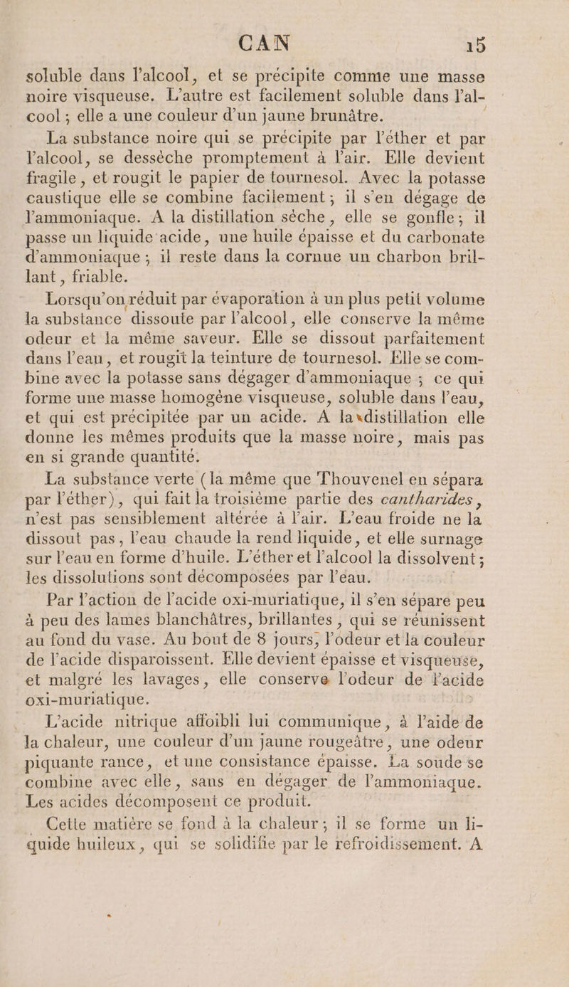 soluble dans l'alcool, et se précipite comme une masse noire visqueuse. L'autre est facilement soluble dans Pal- cool ; elle a une couleur d’un jaune brunätre. La substance noire qui se précipite par l’éther et l'alcool, se desseche promptement à l'air. Elle devient fragile , et rougit le papier de tournesol. Avec la potasse caustique elle se combine facilement ; ıl s'en dégage de Yammoniaque. A la distillation sèche, elle se gonfle; il passe un liquide ‘acide, une huile épaisse et du carbonate d’ammoniaque; ıl reste dans la cornue un charbon bril- lant , friable. Rosa onréduit par évaporation à un plus petit volume la substance dissoute par l'alcool, elle conserve la même odeur et la même saveur. Elle se dissout parfaitement dans l’eau, et rougit la teinture de tournesol. Elle se com- bine avec la potasse sans dégager d’ammoniaque ; ce qui forme une masse homogène visqueuse, soluble dans l’eau, et qui est précipitée par un acide. A laxdistillation elle donne les mêmes produits que la masse noire, mais pas en si grande quantité. La substance verte (la même que Thouvenel en sépara par Vether), qui fait la troisième partie des cantharides, n’est pas sensiblement altérée à l'air. L’eau froide ne la dissout pas, l’eau chaude la rend liquide, et elle surnage sur l’eau en forme d'huile. L’ether et l’alcool la dissolvent; les dissolulions sont décomposées par l’eau. Par l’action de l’acıde oxi-muriatique, il s’en sépare peu à peu des lames blanchâtres, brillantes , qui se réunissent au fond du vase. Au bout de 8 jours, l’odeur et la couleur de l'acide disparoissent. Elle devient épaisse et visqueuse, et malgré les lavages, elle conserve l'odeur de Facide oxi-muriatique. ; L’acide nitrique affoibli lui communique, à l’aide de la chaleur, une couleur d’un jaune rougeätre, une odeur piquante rance, el une consistance épaisse. (es soude se combine avec elle, sans en dégager de l’ammoniaque. Les acides decomposent ce produit. _ Cette matière se fond à la chaleur ; il se forme un li- quide huileux, qui se solidifie par le refroidissement. A