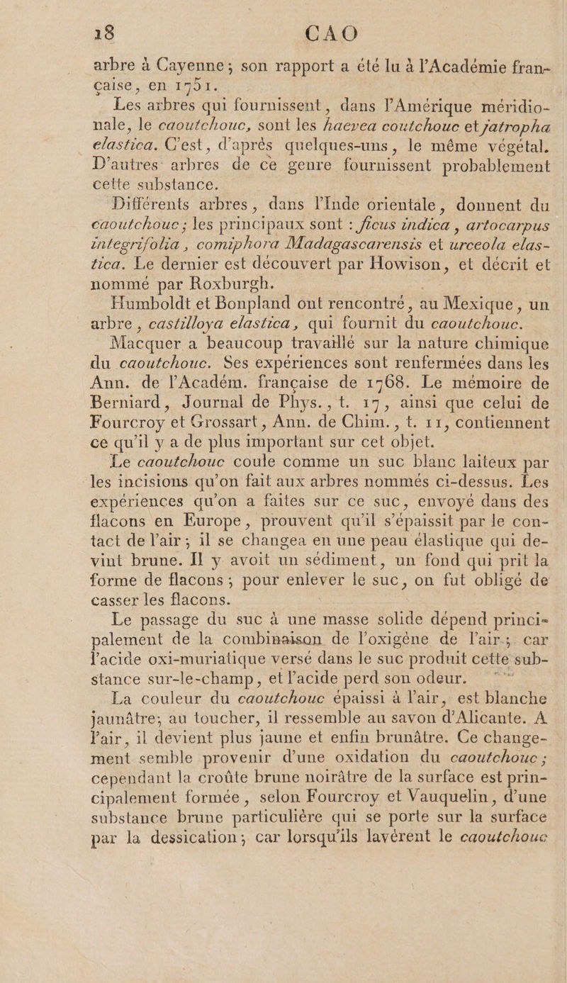 arbre à Cayenne; son rapport a été lu à l'Académie fran- Caise ‚en. 1791. Les arbres qui fournissent, dans ’Amerique méridio- nale, le caoutchouc, sont les Br ee etyatropha as C'est, d'aprés quelques-uns, le même végétal. D’autres: BL cs de ce genre fournissent probablement celte substance. Différents arbres, dans l’Inde orientale, donnent du caoutchouc ; les principaux sont : ficus indica , artocarpus integrifohla, comiphora Madagascarensis et role. tica. Le dernier est découvert par Howison, et décrit et nommé par Roxburgh. Humboldt et Bonpland ont rencontré, au Mexique, un arbre , castilloya elastica, qui fournit a he Macquer a beaucoup travaillé sur la nature chimique du caoutchouc. Ses expériences sont renfermées dans les Ann. de l’'Académ. française à 1768. Le mémoire de Berniard, Journal de Phys. , t „t. 17, ainsi que celui de Fourcroy et Grossart, Ann. de Chim., t. 11, contiennent ce qu'il y a de plus important sur cet obiet. Le caoutchouc coule comme un suc blanc laiteux par les incisions qu on fait aux arbres nommés ci-dessus. Les expériences qu’on a faites sur ce suc, envoyé dans des flacons en Europe, prouvent qu'il s’epaissit par le con- tact de l'air ; il se changea en une peau élastique qui de- vint brune. Il y avoit un sediment, un fond qui prit la forme de flacons; pour aa le suc, on fut obligé de casser les flacons. Le passage du suc à une masse solide dépend princi= palement de la combinaison de l’oxigène de l'air; car l'acide oxi-muriatique versé dans le suc produit cette sub- stance sur-le-champ, et l'acide perd son odeur. La couleur du caoutchouc épaissi à l'air, est blanche jaunâtre;, au toucher, il ressemble au savon d’Alicante. A Yair, il devient plus j jaune et enfin brunätre. Ce change- ment semble provenir d’une oxidation du caoutchouc ; cependant la croûte brune noirâtre de la surface est prin- cipalement formée, selon Fourcroy et Vauquelin, d'une substance brune particulière qui se porte sur la surface par la dessication; car lorsqu'ils lavérent le caoutchouc