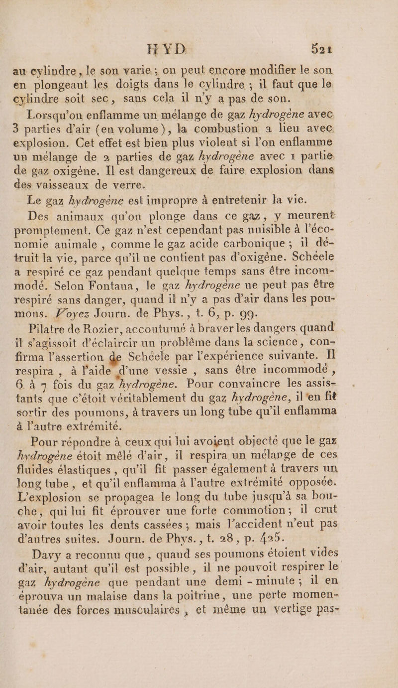 au cylindre, le son varie ; on peut encore modifier le son en plongeant les doigts dans le cylindre ; il faut que le cylindre soit sec, sans cela 1l n’y a pas de son. Lorsqu’on enflamme un melange de gaz hydrogene avec 3 parties d’air (en volume), la combustion a lieu avec explosion. Cet effet est bien plus violent si l’on enflamme un mélange de 2 parties de gaz hydrogene avec 1 partie de gaz oxigene. Il est dangereux de faire explosion dans des vaisseaux de verre. Le gaz hydrogène est impropre à entretenir la vie. Des animaux qu’on plonge dans ce gaz, y meurent promptement. Ce gaz n’est cependant pas nuisible à l’eco- nomie animale , comme le gaz acide carbonique ; il de- truit la vie, parce qu’il ne contient pas d’oxigène. Schéele a respiré ce gaz pendant quelque temps sans être incom- mode. Selon Fontana, le gaz hydrogène ne peut pas être respiré sans danger, quand il n’y a pas d’air dans les pou- mous. Voyez Journ. de Phys., t. 6, p. 99. Pilatre de Rozier, accoutumé à braver les dangers quand il s’agissoit d’éclaircir un problême dans la science, con- firma l’assertion de Schéele par l'expérience suivante. Il respira , à laide d’une vessie , sans être incommode , 6 à 7 fois du gaz hydrogène. Pour convaincre les assis- tants que c’étoit véritablement du gaz hydrogene, il'en fit sortir des poumons, à travers un long tube qu’il enflamma _ à l’autre extrémité. | | Pour répondre à ceux qui lui avoient objecte que le gaz hydrogène étoit mêlé d’air, il respira un mélange de ces fluides élastiques , qu’il fit passer également à travers un long tube, et qu’il enflamma à l’autre extrémité opposée. L'explosion se propagea le long du tube jusqu’à sa bou- che, qui lui fit éprouver une forte commotion; il crut avoir toutes les dents cassées; mais l’accident n’eut pas d’autres suites. Journ. de Phys.,t. 28, p. 425. Davy a reconnu que, quand ses poumons étoient vides d’air, autant qu’il est possible, il ne pouvoit respirer le gaz hydrogène que pendant une demi - minute; il en _éprouva un malaise dans la poitrine, une perte momen- tanée des forces musculaires , et même un vertige pas-