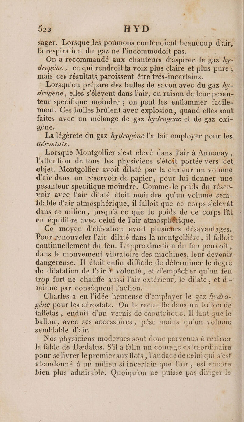 sager. Lorsque les poumons contenoient beaucoup d'air, la respiration du gaz ne l’incommodoit pas. On a recommandé aux chanteurs d’aspirer le gaz hy- drogene, ce qui rendroit la voix plus claire et plus pure ; mais ces résultats paroissent être trés-incertains. Lorsqu'on prépare des bulles de savon avec du gaz Ay- drogene, elles s'élèvent dans l'air, en raison de leur pesan- teur spécifique moindre ; on peut les enflammer facile- ment. Ces bulles brülent avec explosion, quand elles sont faites avec un A de gaz hydrogene et de gaz oxi- gène. La légéreté du gaz hydrögehe Va fait employer pour les aérostats. Lorsque Montgolfier s’est élevé dans l’air à Annonay, l'attention de tous les physiciens s’etoit portée vers cet objet. Montgolfer avoit dilate par la chaleur un volume d'air dans un réservoir de papier, pour lui donner une pesanteur spécifique moindre. Comme.le poids du réser- voir avec l'air dilaté étoit moindre qu’un volume sem- blable d’air atmosphérique, il falloit que ce corps s’elevät dans ce milieu, jusqu’à ce que le poids de ce corps fût en équilibre avec celui de l'air atmosphérique. Ce moyen d’elevation avoit plusieurs désavantages. Pour renouveler l’air dilaté dans la montgolfère, ı] falloit continuellement du feu. L’ approximation du feu pouvoit, dans le mouvement vibratoire des machines, leur devenir dangereuse. Il étoit enfin difficile de déterminer le degré de dilatation de air &amp; volonté, et d'empêcher qu'un feu trop fort ne chauffe aussi l'air extérieur, le dilate , et di- minue par couséquent l'action, Charles a eu l’idée heureuse d'employer le gaz hydro- gene pour les aérostats. On le recueille dans un ballon de taffetas , enduit d’un vernis de caoutchouc. Il faut que le ballon, avec ses accessoires, pèse moins qu'un volume semblable d’air. Nos physiciens modernes sont donc parvenus à réaliser la fable de Dædalus. S'il a fallu un courage extraordinaire pour selivrer le premierauxflots , l'audace de celui qui s’est abandonné à un milieu si incertain que l'air, est encore bien plus admirable. Quoiqu'on ne puisse pas diriger le