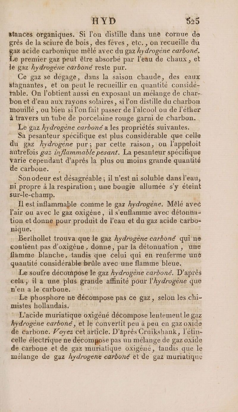 HYD 629 stances organiques. Si l’on distille dans une cornue de grès de la sciure de bois, des féves , etc. , on recueille du gaz acide carbonique mêlé avec du gaz hydrogène carboné. Le premier gaz peut être absorbé par l’eau de chaux, et le gaz hydrogène cärboné reste pur. Ce gaz se degage, dans la saison chaude, des eaux stagnantes, et on peut le recueillir en quantité conside- rable. On l’obtient aussi en exposant un mélange de char- bon et d’eau aux rayons solaires, si l’on distille du charbon mouillé , ou bien si l’on fait passer de l'alcool ou de l’ether À travers un tube de porcelaine rouge garni de charbon. Le gaz hydrogène carboné a les propriétés suivantes. Sa pesanteur spécifique est plus considérable que celle du gaz hydrogène pur; par cette raison, on l’appeloit autrefois gaz inflammable pesant. La pesanteur spécifique varie cependant d’après la plus ou moins grande quantité de carbone. . Son odeur est désagréable ; il n’est ni soluble dans l’eau, ni propre à la respiration; une bougie allumée s’y éteint sur-le-champ. Il est inflammable comme le gaz hydrogène. Mele aveé Pair ou avec le gaz oxigène, il s’enflamme avec serien D, US nique. Berthollet trouva: que le gaz Aypehe carbon qui ne contient pas d’oxigene, donne, par la detonnation , une flamme blanche, tandis que celui qui en renferme une quantité considérable brûle avec une flamme bleue. Le soufre decompose le gaz hydrogene carboné. D’après cela, il a une plus grande affinité pour l’Aydrogène que n'en a le Carbone. Le phosphore ne décompose pas ce gaz, selon les chi- mistes hollandais. L’acide muriatique oxigene décompose lentement le gaz hydrogene carbone, et le convertit peu à peu en gaz oxide de Carbone. Foyez cet article. D’ äpres Cruikshank, l'étin- celle électrique ne decomppse pas un mélange de gaz oxide de carbone et de gaz muriatique oxigéné, tandis que le mélange de gaz hydrogene carboné et de gaz muriatique