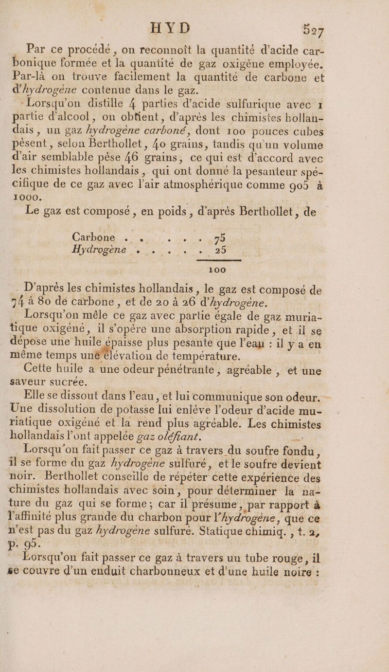Par ce procédé, on reconnoit la quantité d’acide car- onique formée et la quantité de gaz oxigène employée. Par-là on trouve facilement la quantité de carbone et d'hydrogène contenue dans le gaz. | ‘Lorsqu'on distille 4 parties d'acide sulfurique avec 1 partie d'alcool, on obtient, d’après les chimistes hollan- dais, un gaz hydrogène carboné, dont 100 pouces cubes pesent, selon Berthollet, 40 grains, tandis qu'un volume d'air semblable pèse 46 grains, ce qui est d’accord avec les chimistes hollandais , qui ont donné la pesanteur spé- cilique de ce gaz avec l'air atmosphérique comme 90 à 1000. Fe | Le gaz est compose , en poids , d’après Berthollet, de Gabe 2 un 75 Byamame se NT 2.29 100 . D’après les chimistes hollandais , le gaz est composé de 74 à 80 dé carbone, et de 20 à 26 d'hydrogène. | Lorsqu'on mêle ce gaz avec partie égale de gaz muria- tique oxigene, il s’opére une absorption rapide, et il se dépose une huile épaisse plus pesante que l’eau : il ya en même temps un@levation de température. RR Cette huile a une odeur penetrante, agréable , et une saveur sucrée. | Elle se dissout dans l’eau , et lui communique son odeur. - Une dissolution de potasse lui enléve l'odeur d'acide mu- riatique oxigéné et la rend plus agréable. Les chimistes hollandais l’ont appelée gaz oléfiant. + Lorsqu'on fait passer ce gaz à travers du soufre fondu , il se forme du gaz hydrogène sulfure, et le soufre devient noir. Berthollet conseille de répéter cette expérience des chimistes hollandais avec soin, pour déterminer la na- ture du gaz qui se forme; car il présume ‚par rapport à l'affinité plus grande du charbon pour l’hydrogene, que ce n'est pas du gaz hydrogene sulfuré. Statique chimig. , t.a, 0D. | ; air on fait passer ce gaz à travers un tube rouge, il se couvre d'un enduit charbonneux et d’une huile noire :