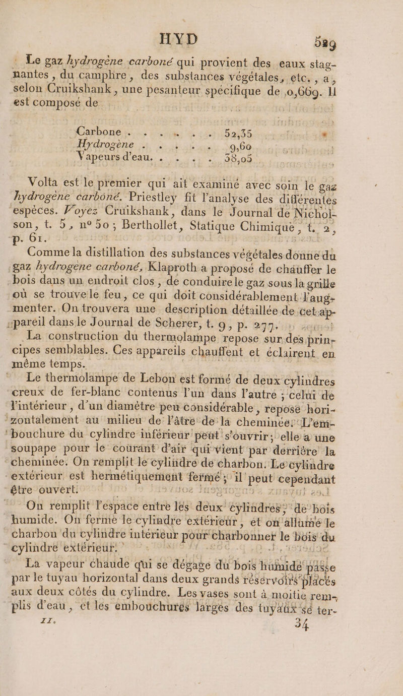 … Le gaz hydrogène carbone qui provient des eaux stag- nantes , du camphre, des substances végétales, etc. , a i selon Cruikshank , une pesanteur spécifique de ‚0,669. L est composé de. | REN Carbone . Er Ra fé . Iıcrosene a ak 9,60 Vapeurs d’eau. . . .. . 38,05 Volta est le premier qui ait examiné avec soin le gaz hydrogène carbôné. Priestley fit l'analyse des différentes ‘espèces. Foyez Cruikshank, dans le Journal de Nichol- son, t. 5, n°50; Berthollet, Statique Chimique , t 2, -p. 61. nn 3 + Comme la distillation des substances végétales donne du gaz hydrogene carboné, Klaproth a proposé de chäuffer le bois dans un endroit clos , de conduirele gaz sous la grille où se trouvele feu, ce qui doit considérablement J'aug- menter. On trouvera une description détaillée de ‚Cet;ap- „pareil dansle Journal de Scherer, t. 9, p. 277 0 wem] La construction du thermolampe repose sur des prin- cipes semblables. Ces appareils chauffent et eclairent en même temps. a Le thermolampe de Lebon est formé de deux cylindres creux de fer-blanc contenus l’un dans l’autre ; celui de Vintérieur , d’un diamètre peu considérable, repose hori- zontalement au milieu de Vâtre de la cheminee:L’em- 'bouchure du cylindre inférieur peut s'ouvrir; elle a une | soupape pour le coüränt d'air qui vient par derriöre la cheminée. On remplit le cylindre de charbon: Le cylindre “extérieur est hermétiquement fermé ; 1] peut cependant “être ouvert: 15 HO SHSSIONNS E. XAHSVUI eo On remplit l’espace entre les deux eylindres’, de’hois humide. On ferme le cylindre extérieur, et on allumé Te Charbon du cylindre intérieur pour charbonnet le Bois du “cylindre extérieur. kg | RSC La vapeur Chaude qui se dégage du bois hümidé passe par le tuyau horizontal dans deux grands résérvoirs placés aux deux côtés du cylindre. Les vases sont à moitie rem-, plis d'eau, et les embouchures larges des tuyaü#&lt;é ter- TT, 34