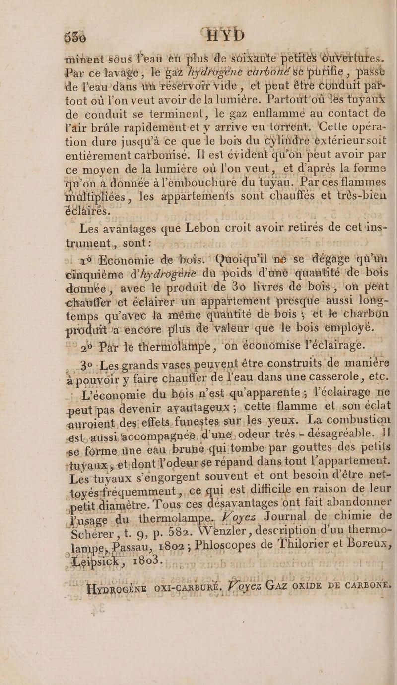 556 Hyb mihent sôus l’eaû ‘en plus de soixante petites ouvertures. Par ce lavage, le gaz hydrogene curboné se purifie, passe de l’eau’dans un réservoir vide, et peut être conduit par- tout où l’on veut avoir de la lumière. Partout'où les tuyaux de conduit se terminent, le gaz enflamme au contact de V'äir brûle rapidement-et y arrive en torrent. Cette opéra- tion dure jusqu’à ce que le bois du cylindre éxtérieursoit entierement carbonise. Il est évident qu’on peut avoir par ce moyen de la lumière où l'on veut, et d'après la forme qu'on à donnée à l'embouchure du tuyau. Par ces flammes multipliées, les appartements sont chaufles et très-bien éclairés. | HS N Les avantages que Lebon croit avoir retirés de cet'ins- trument,, sont: : s.000° H assir auroient des: effets. funestes sur les yeux. La combustion ‚est, aussi accompagnée, d’une! odeur trés - désagréable. 11 se forme. üne eau brune-quitombe par gouttes des petits tuyaux ;etidont l'odeur se répand dans tout l'appartement. Les tuyaux s’engorgent souvent et ont besoin d’être net- toyésfréquemment, ce qui est difficile en raison de leur „petit. diamètre. Tous ces désavantages ont fait abandonner usage du thermolampe. #oyes Journal de chimie de Scherer, t. 9, p. 582. Wenzler , description d’un thermo- „lampe; Passau, 1802 ; Phloscopes de Thilorıer et Boreux, yprocine OXI-CARBURE. Voyez GAZ OXIDE DE CARBONE: