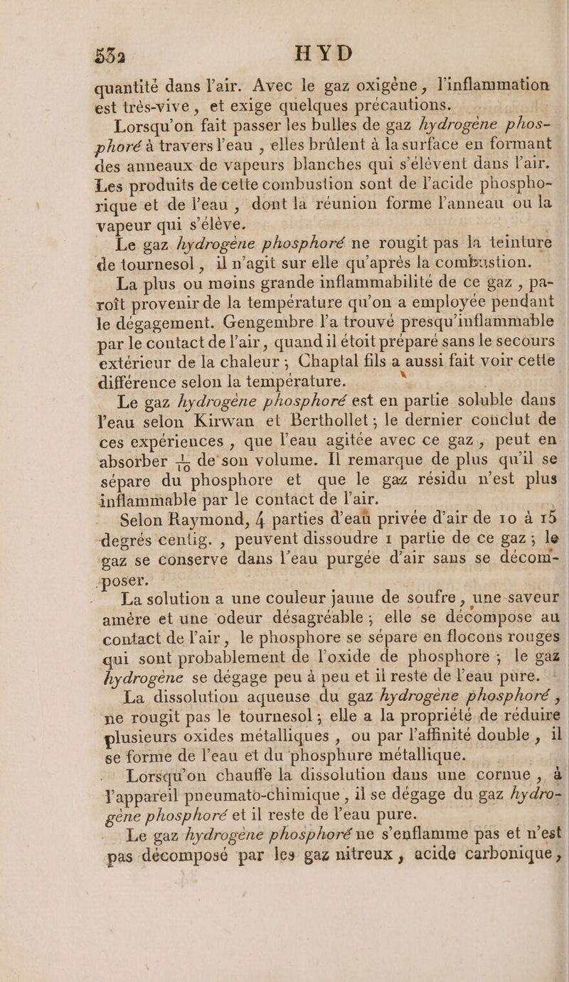 quantité dans l'air. Avec le gaz oxigene, l'inflammation est tres-vive, et exige quelques précautions. _ x Lorsqu'on fait passer les bulles de gaz hydrogène phos- phoré à travers l’eau , elles brülent à la surface en formant des anneaux de vapeurs blanches qui s’elevent dans Pair. Les produits de celte combustion sont de l'acide phospho- rique et de l’eau , dont la réunion formée l'anneau ou la vapeur qui s'élève. | | Le gaz hydrogène phosphoré ne rougit pas la teinture de tournesol , il n’agit sur elle qu’apres la combustion. La plus ou moins grande inflammabilite de ce gaz , pa- roît provenir de la température qu’on a employée pendant le dégagement. Gengembre l’a trouvé presqu’inflammable par le contact de l'air, quand il étoit préparé sans le secours extérieur de la chaleur ; Chaptal fils a aussi fait voir cette différence selon la température. 2 | | Le gaz hydrogene phosphore est en partie soluble dans l'eau selon Kirwan et Berthollet ; le dernier conclut de ces expériences , que l’eau agitée avec ce gaz, peut en absorber -L de’son volume. Il remarque de plus qu'il se sépare du phosphore et que le gaz résidu n'est plus inflammable par le contact de l'air. | Selon Raymond, 4 parties d’eaû privée d’air de 10 à 15 degrés centig. , peuvent dissoudre ı partie de ce gaz; le ‘gaz se conserve dans l’eau purgée d’air sans se decom- poser. | | La solution a une couleur jaune de soufre , une saveur amère et une odeur désagréable ; elle se décompose au contact de l'air, le phosphore se sépare en flocons rouges qui sont probablement de l’oxide de phosphore ; le gaz hydrogène se dégage peu à peu et il reste de l’eau pure. : La dissolution aqueuse du gaz hydrogene phosphoré , ne rougit pas le tournesol; elle a la propriété de réduire plusieurs oxides métalliques , ou par l’affinité double , il se forme de l’eau et du phosphure métallique. Lorsqu'on chauffe la dissolution dans une cornue , &amp; Yappareil pneumato-chimique , il se dégage du gaz hydro- gene phosphore et il reste de l'eau pure. 4 Le gaz hydrogène phosphoré ne s’enflamme pas et n'est pas décomposé par les gaz nitreux , acide carbonique,