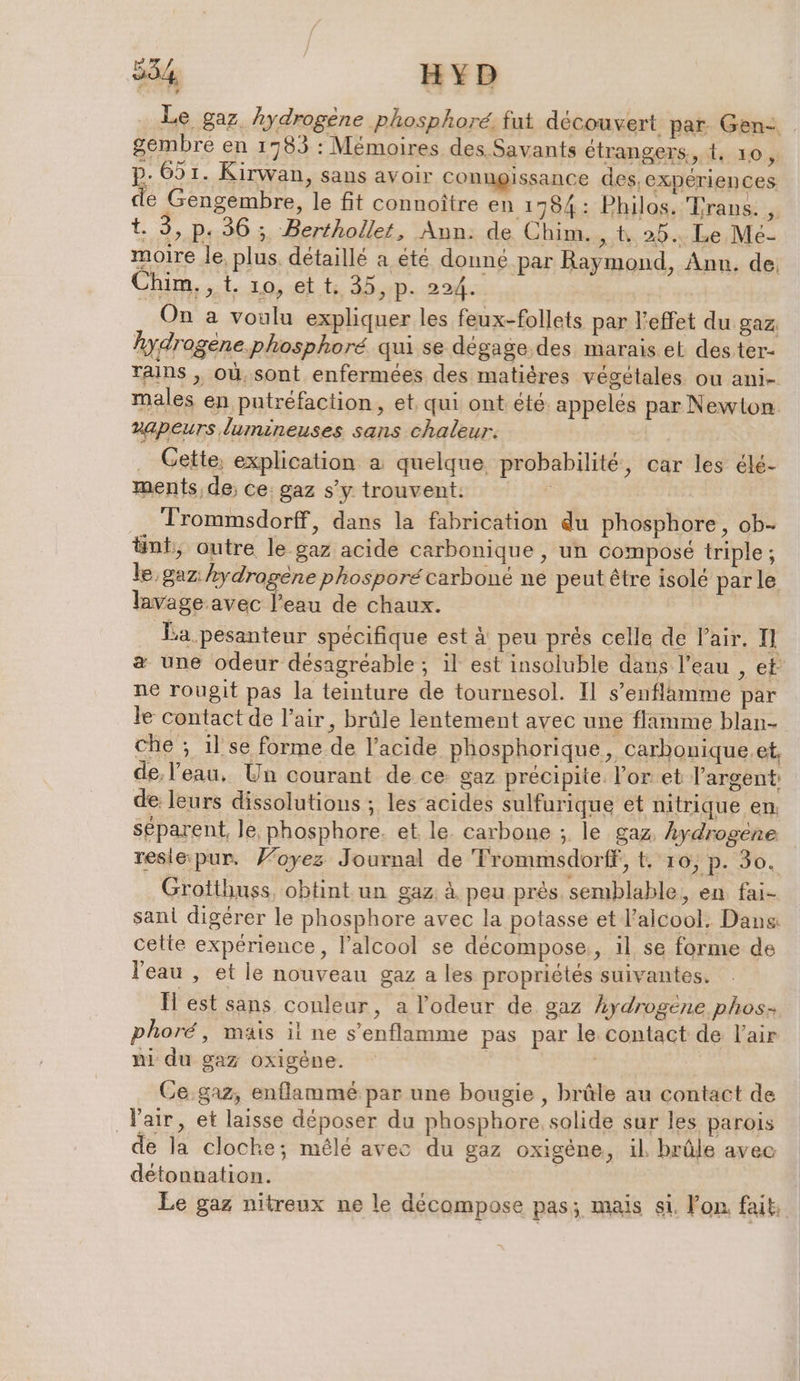 Le gaz hydrogène phosphoré. fut découvert par Gen- gembre en 1783 : Mémoires des Savants étrangers, t. ro à p- 651. Kirwan, sans avoir conngissance des, experiences de Gengembre, le fit connoitre en 1784: Philos. Trans. , Li 2 P: 36 ; Berthollet, Ann: de Chim. st 20.4 Le; Me- moire le. plus, détaillé a été donné par Raymond, Ann. de Chim. , t. 10, ei t:, 35, p. 224. | On a voulu expliquer les feux-follets per l'effet du gaz hydrogène. phosphoré qui se dégage.des marais et dester- raıns , où, sont enfermees des matières végétales ou ani- males en putréfaction, et. qui ont été. appelées par Newton vapeurs lumineuses sans chaleur. _ Cette, explication a quelque probabilité, car les ele- ments, de; ce: gaz s'y trouvent. | _ Trommsdorff, dans la fabrication du phosphore, ob- ünt, outre le gaz acide carbonique , un composé triple ; le gaz hydragene phosporé carboné ne peut être isolé parle lavage avec l’eau de chaux. Ea pesanteur spécifique est à peu prés celle de Pair. II a une odeur désagréable ; il est insoluble dans l’eau , et ne rougit pas la teinture de tournesol. Il s’enflamme par le contact de l'air, brûle lentement avec une flamme blan- che ; 1l se forme de l'acide phosphorique, carbonique.et, de, l’eau, Un courant de ce gaz précipite. l'or et l'argent: de: leurs dissolutious ; les acides sulfurique et nitrique en. séparent, le. phosphore. et le. carbone ; le gaz, Aydrogene reslé pur. Foyez Journal de Frommsdorff, &amp; 10, p. 30. Grotthuss, obtint un gaz à peu près. semblable, en fai- sant digérer le phosphore avec la potasse et l'alcool. Dans cette experience, l’alcool se décompose, il se forme de l'eau , et le nouveau gaz a les propriétés suivantes. ll est sans couleur, a l'odeur de gaz hydrogene phos- phoré, mais il ne s’enflamme pas par le contact de l'air ni du gaz oxigene. | | Ce gaz, enflamme par une bougie , brûle au contact de l'air, et laisse déposer du phosphore, solide sur les parois de la cloche; mêlé avec du gaz oxigene, il brûle avec detonnation. | Le gaz nitreux ne le décompose pas; mais si. lon fait: