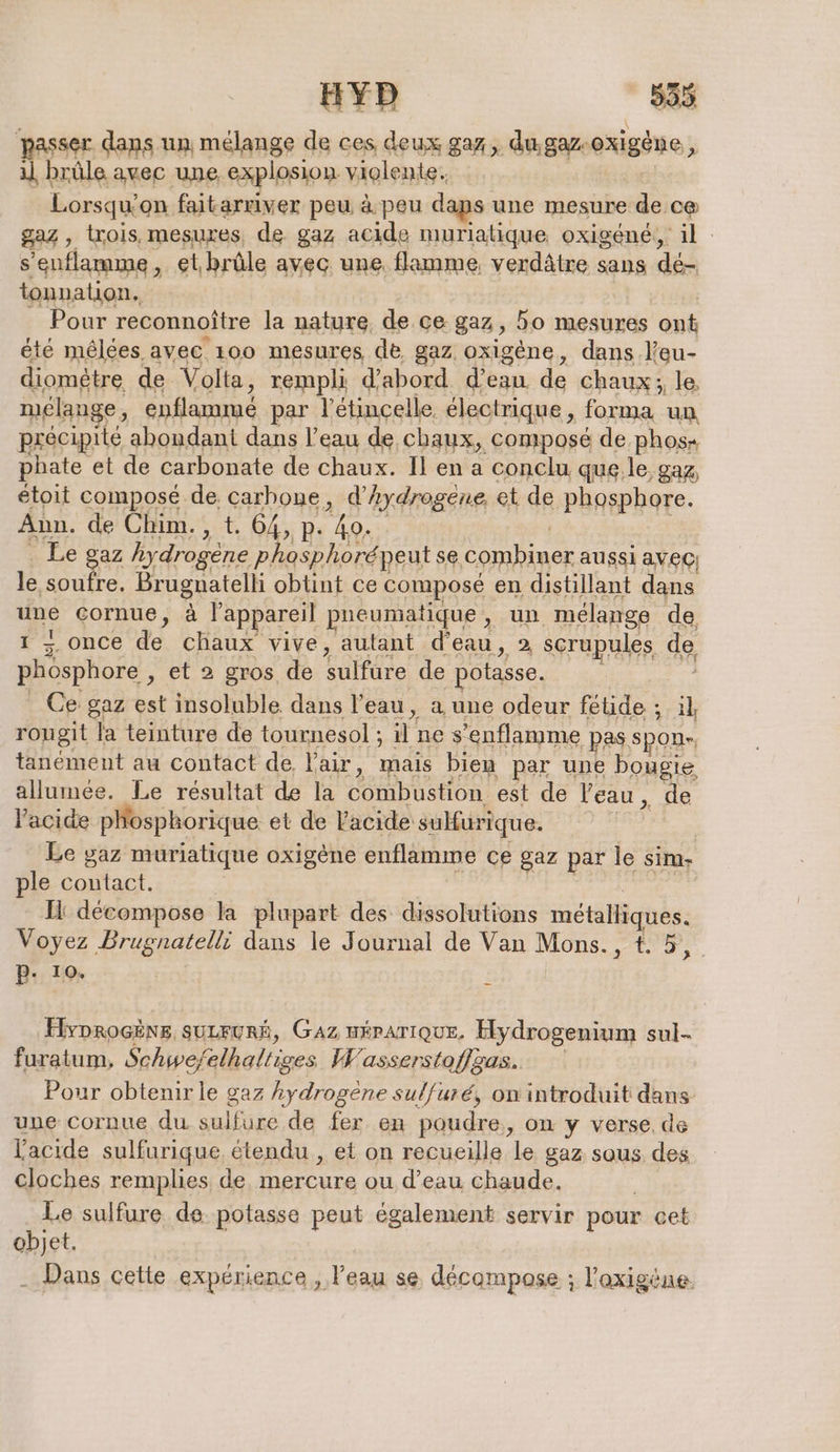 ser dans un mélange de ces deux gaz, du,gaz rexigéne, | brûle avec une explosion violente. Lorsqu' on faitarriver peu à peu daps une mesure de c@ 224 , trois, mesures, de gaz acide muriatique oxigene, il s’enflamme, et. brûle avec une. flamme, verdätre sans de- tonnation, Pour reconnoitre la nature de ce gaz 5 50 mesures pa été mêlées avec 100 mesures de gaz oxigene, dans l’eu- diomêtre de Volta, rempli d'abord d’eau. de Chaux ; le, mélange, PAR par l'étincelle électrique, forma un précipité abondant dans l’eau de chaux, composé de phos- phate et de carbonate de chaux. Il en a conclu que.le gaz, étoit composé de carbone, d’hydrogene, et de phosphore. Ann. de Chim. , t. 64, p. ho. Le gaz hydrogene phosphorépeut se combiner aussi avec) le soufre. en obtint ce compose en distillant dans une cornue, à l'appareil pneumatique pin melange de, 1 2 once de chaux vive, autant d'eau, 2 scrupules de phosphore , et 2 gros de sulfüre de potasse. Ce gaz est insoluble dans l’eau, a une odeur fétide ; Al rougit la teinture de tournesol ; % ne s’enflamme pas,spon-, tanément au contact de l'air, mais bien par une bougie allumée. Le résultat de la beton) est de Veau , de l'acide phosphorique et de l'acide sulfurique. Le gaz muriatique oxigène enflamme ce gaz par le sim- ple contact. Il décompose la plupart des dissolutions métalliques. Voyez Brugnatelli dans le Journal de Van Mons., t. 5, P- 10. | É Hyprocëne suLFURÉ, GAZ HÉPATIQUE. Hydrogenium sul- furatum, Schwefe elhaltiges Wasserstoflzas.. Pour obtenir le gaz hydrogène sulfuré, on introduit dans une cornue du sulfure de fer en poudre, on y verse. de acide sulfurique, étendu , et on recueille le gaz sous des cloches remplies de cu ou d'eau chaude. Le sulfure de. potasse peut également servir pour cet objet. . Dans cette expérience, l'eau se décompose ; l'axigène.